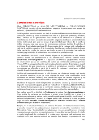 Estadística multivariada
197
Correlaciones canónicas
Menú ESTADÍSTICAS  ANÁLISIS MULTIVARIADO  CORRELACIONES
CANÓNICAS, permite calcular correlaciones canónicas (correlaciones entre grupos de
variables) y probar su significancia estadística.
InfoStat produce automáticamente una serie de pruebas de hipótesis que establecen que cada
correlación canónica y todas las menores son cero en la población (Johnson y Wichern,
1998). InfoStat usa la aproximación usual basada en el estadístico Chi cuadrado, es
importante que al menos uno de los dos conjuntos tenga una distribución aproximadamente
normal multivariada para que los niveles de probabilidad sean válidos. En la salida se
podrán observar, para cada una de las correlaciones canónicas factibles de calcular, el
coeficiente de correlación canónica (R), la proporción de la varianza total explicada por
cada par de variables canónicas (R2
), el estadístico (lambda), para probar la hipótesis de que
dicha correlación y todas las menores son iguales a cero en la población, los grados de
libertad (gl) y los niveles de probabilidad asociados a dicha prueba (valor p).
Los coeficientes asociados a cada variable original en la generación de una variable
canónica pueden ser estandarizados o no estandarizados. InfoStat también realiza
correlaciones canónicas parciales si se especifica un criterio de agrupamiento a nivel de
las observaciones (no de las variables). El análisis de correlaciones canónicas parciales
(Timm, 1975) es una generalización multivariada del análisis común de correlación parcial
y se interpreta de igual manera que el análisis de correlaciones canónicas (ACC). Las
correlaciones son obtenidas a partir de la matriz de varianzas y covarianzas residual
obtenida después de ajustar por efectos de grupos.
InfoStat adiciona automáticamente a la tabla de datos los valores que asumen cada una de
las variables canónicas (score de cada observación sobre cada combinación lineal
definiendo una variable canónica). Las correlaciones entre las variables originales y las
variables canónicas pueden solicitarse desde el menú ANÁLISIS DE CORRELACIÓN.
El análisis de regresión lineal múltiple entre una variable canónica y todas las variables
originales en el conjunto opuesto, puede ser realizado en el menú REGRESIÓN LINEAL
para facilitar la interpretación de la correlación canónica. Gráficos de dispersión de cada
variable canónica versus su contraparte en el otro grupo son también recomendados.
Para realizar un ACC en InfoStat, en Variables de la ventana Correlaciones canónicas se
deben señalar las variables que conforman el primer grupo (variables en el grupo 1 o
variables dependientes) y las que conforman el segundo grupo (variables en el grupo 2 o
variables independientes). Cuando se Acepta, aparece otra ventana en la cual se puede
elegir utilizar las Variables en su escala original (usa matriz de covarianzas) o Variables
estandarizadas (usa matriz de correlación).
Ejemplo 36: en un estudio realizado con alumnos del último año de la escuela secundaria,
se deseaba conocer si las calificaciones en asignaturas de naturaleza cuantitativa como
Matemática, Física y Contabilidad se correlacionaban o no con las calificaciones obtenidas
en asignaturas de naturaleza no cuantitativa como Lengua, Literatura e Historia. El estudio
se realizó analizando los resultados de 6 evaluaciones, una para cada asignatura, por
estudiante sobre una muestra aleatoria de alumnos. Los docentes responsables de este
 