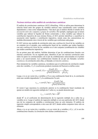 Estadística multivariada
199
Nociones teóricas sobre análisis de correlaciones canónicas
El análisis de correlaciones canónicas (ACC) (Hotelling, 1936) se utiliza para determinar la
relación lineal entre dos grupos de variables métricas unas consideradas como variables
dependientes y otras como independientes. Vale decir que el análisis aborda el estudio de la
asociación entre dos conjuntos o grupos de variables. Por ejemplo, supóngase que se tienen
variables que indican la liquidez de firmas comerciales y otras variables que indican la
contribución impositiva de esas mismas firmas, el ACC permite identificar y cuantificar la
asociación entre liquidez y contribución impositiva, siendo estas dos características no
medidas directamente sino a través de las variables que conforman cada grupo.
El ACC provee una medida de correlación entre una combinación lineal de las variables en
un conjunto (en el ejemplo, una combinación lineal de las variables que miden liquidez),
con una combinación lineal de las variables en el otro conjunto (combinación de variables
que miden contribución impositiva).
En un primer paso del análisis, InfoStat determina el par de combinaciones lineales con
máxima correlación. En un segundo paso, identifica el par con máxima correlación entre
todos los pares no correlacionados con el par de combinaciones seleccionadas en el primer
paso y así sucesivamente. Las combinaciones lineales de un par son llamadas variables
canónicas y la correlación entre ellas, es llamada correlación canónica.
Para interpretar las variables canónicas, recordemos que el coeficiente de correlación simple
entre dos variables, Y y X, (coeficiente producto momento de Pearson) se define como:
12
12
11 22
( , )
( , )
( ) ( )
Cov Y X
r corr Y X
Var Y Var X

 
  
Luego, si x es un vector de q variables y l’x es una combinación lineal de x, la correlación
entre una variable dependiente Y y la combinación l’x será:
, ´
( , ´ )
( , ´ )
( ) ( ´ )
y l x
Cov Y l
r corr Y l
Var Y Var l
 
x
x
x
El vector l que maximiza la correlación anterior es la combinación lineal resultante de
ajustar un modelo de regresión múltiple de Y sobre x y se puede demostrar que:
2
, ´ ( , ´ )y l xr corr Y l R x
donde R2
es el coeficiente de determinación de la regresión múltiple de y sobre las q
variables en x. Luego el análisis de regresión múltiple es un caso particular del ACC donde
uno de los conjuntos de variables a correlacionar tiene un solo elemento. El análisis de
regresión simple correspondería a otro caso del ACC donde ambos conjuntos tiene sólo un
elemento.
Ahora, si y es un vector de p variables, x es un vector de q variables y l1’y y l2’x son dos
combinaciones lineales, la correlación entre dichas combinaciones es:
 