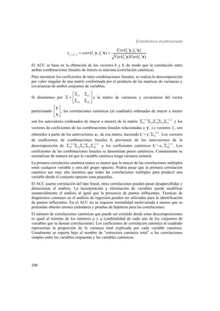 Estadística multivariada
200
1 2
1 2
´ , ´ 1 2
1 2
( ´ , ´ )
( ´ , ´ )
( ´ ) ( ´ )
l y l x
Cov l l
r corr l l
Var l Var l
 
y x
y x
y x
El ACC se basa en la obtención de los vectores l1 y l2 de modo que la correlación entre
ambas combinaciones lineales de interés es máxima (correlación canónica).
Para encontrar los coeficientes de tales combinaciones lineales, se realiza la descomposición
por valor singular de una matriz conformada por el producto de las matrices de varianzas y
covarianzas de ambos conjuntos de variables.
Si denotamos por
11 12
21 22
  
     
a la matriz de varianzas y covarianzas del vector
particionado
 
 
 
y
x
, las correlaciones canónicas (al cuadrado) ordenadas de mayor a menor
son los autovalores (ordenados de mayor a menor) de la matriz 1/2 1 1/ 2
11 12 22 21 11
  
     y los
vectores de coeficientes de las combinaciones lineales relacionadas a y , i.e vectores 1l , son
obtenidos a partir de los autovectores, e1, de esa matriz, haciendo l1´= 1/2
1 11´e 
 . Los vectores
de coeficientes de combinaciones lineales l2 provienen de los autovectores de la
descomposición de 1/2 1 1/ 2
22 21 11 12 22
  
     y los coeficientes canónicos l2´= 1/ 2
2 22´e 
 . Los
coeficientes de las combinaciones lineales se denominan pesos canónicos. Comúnmente se
normalizan de manera tal que la variable canónica tenga varianza unitaria.
La primera correlación canónica nunca es menor que la mayor de las correlaciones múltiples
entre cualquier variable y otra del grupo opuesto. Podría pasar que la primera correlación
canónica sea muy alta mientras que todas las correlaciones múltiples para predecir una
variable desde el conjunto opuesto sean pequeñas.
El ACC asume correlación del tipo lineal, otras correlaciones pueden pasar desapercibidas y
distorsionar el análisis. La incorporación y eliminación de variables puede modificar
sustancialmente el análisis al igual que la presencia de puntos influyentes. Técnicas de
diagnóstico comunes en el análisis de regresión pueden ser utilizadas para la identificación
de puntos influyentes. En el ACC no se requiere normalidad multivariada a menos que se
pretendan obtener errores estándares y pruebas de hipótesis para las correlaciones.
El número de correlaciones canónicas que puede ser extraído desde estas descomposiciones
es igual al mínimo de los números p y q (cardinalidad de cada uno de los conjuntos de
variables que se desean correlacionar). Los coeficientes de correlación canónica al cuadrado
representan la proporción de la varianza total explicada por cada variable canónica.
Usualmente se reporta bajo el nombre de “estructura canónica total” a las correlaciones
simples entre las variables respuestas y las variables canónicas.
 