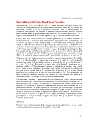 Estadística multivariada
201
Regresión por Mínimos Cuadrados Parciales
Menú ESTADÍSTICAS  ANÁLISIS MULTIVARIADO  PLS (del inglés, Partial Least
Squares) es un método estadístico multivariado relativamente nuevo. Es una técnica que
generaliza y combina el ACP y el análisis de Regresión Lineal. Es particularmente útil
cuando se desea predecir un conjunto de variables dependientes (Y) desde un conjunto
(relativamente grande y posiblemente correlacionadas) de variables predictoras (X). El
objetivo del método PLS es describir Y a partir de X y su estructura de variación común.
Cuando hay más observaciones que variables predictoras y no existe problema de
multicolinealidad, la predicción de Y en función de X puede realizarse eficientemente con
un análisis de regresión lineal múltiple. PLS se usa cuando existe correlación entre las
variables predictoras y/o existen más predictoras que observaciones. El problema de la
estimación en estos casos podría resolverse combinando linealmente las predictoras con un
ACP y luego regresionando Y con un número reducido de componentes principales. Pero
hay que recordar que las CP explican variación en X y nada nos dicen sobre la relación de Y
con X. Por el contrario la técnica PLS busca una solución óptima o de compromiso entre el
objetivo de explicar la máxima variación en X y encontrar las correlaciones de éstas con Y.
Si llamamos X e Y a los dos conjuntos de variables y suponemos que el número de variables
en X es m (X1, X2, ...,Xm) y el número de variables en Y es n (Y1, Y2, ...,Yn), es posible
construir una matriz R de correlación tal que su elemento Rij sea la correlación entre Xi
(i=1,..m) e Yj (j=1,..,n). Esta matriz no tiene unos en la diagonal y usualmente no es
cuadrada. La idea en PLS es obtener un vector de m coeficientes Ai, uno para cada variable
en X y un vector de n coeficientes Bj, uno para cada variable en Y, tal que el producto AB’
(i.e., matriz cuya entrada ij es Ai*Bj) aproxime bien a la matriz R en el sentido mínimo
cuadrático (i.e., minimizando la suma de los términos (Rij-Ai*Bj)2
). Podríamos decir que
estos coeficientes permiten combinar las variables de cada conjunto para explicar la
variabilidad debida a la relación o correlación entre ambos bloques.
Una aplicación clásica de PLS es extender la regresión múltiple cuando existe correlación
entre las predictoras o como se indicó anteriormente cuando el número de observaciones es
pequeño en relación al número de regresoras. La implementación de PLS en InfoStat esta
orientada a la obtención de espacios de representación similares a los obtenidos con PCA
pero involucrando un con junto adicional de covariables que se utilizan para explicar las
relaciones que se visualizan en la representación bi-plot de un PCA entre los objetos y las
variables. Los resultados de PLS, son presentados a través de un “tri-plot”. Nos referimos a
tri-plot cuando se dispone de un gráfico bi-plot sobre el que además se grafican covariables
para explicar la asociación entre los “punto del espacio fila” y los “puntos del espacio
columna” de un biplot.
Objetivos
Descubrir y reportar la naturaleza de las relaciones de variables predictoras con una o varias
variables respuesta (i.e., un conjunto de variables respuestas).
 