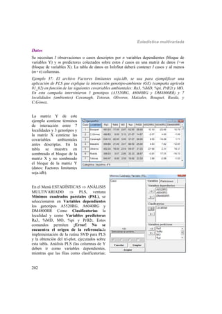 Estadística multivariada
202
Datos
Se necesitan I observaciones o casos descriptos por n variables dependientes (bloque de
variables Y) y m predictores colectados sobre estos I casos en una matriz de datos I×m
(bloque de variables X). La tabla de datos en InfoStat deberá contener I casos y al menos
(m+n) columnas.
Ejemplo 37: El archivo Factores limitantes soja.idb, se usa para ejemplificar una
aplicación de PLS que explique la interacción genotipo-ambiente (GE) (campaña agrícola
01_02) en función de las siguientes covariables ambientales: Ra3, %MD, %pi, PrB2t y MO.
En esta campaña intervinieron 3 genotipos (A5520RG, A6040RG y DM4800RR) y 7
localidades (ambientes) Cavanagh, Totoras, Oliveros, Maizales, Bouquet, Rueda, y
C.Gómez.
La matriz Y de este
ejemplo contiene términos
de interacción entre 7
localidades y 3 genotipos y
la matriz X contiene las
covariables ambientales
antes descriptas. En la
tabla se muestra en
sombreado el bloque de la
matriz X y no sombreado
el bloque de la matriz Y
(datos: Factores limitantes
soja.idb).
En el Menú ESTADÍSTICAS  ANÁLISIS
MULTIVARIADO  PLS, ventana
Mínimos cuadrados parciales (PSL), se
seleccionaron en Variables dependientes
los genotipos A5520RG, A6040RG y
DM4800RR Como Clasificatorias la
localidad y como Variables predictoras
Ra3, %MD, MO, %pi y PrB2t. Estos
comandos permiten ¡Error! No se
encuentra el origen de la referencia.la
implementación de la rutina SVD para PLS
y la obtención del tri-plot, ejecutados sobre
esta tabla. Análisis PLS (las columnas de Y
deben ir como variables dependientes,
mientras que las filas como clasificatorias;
 