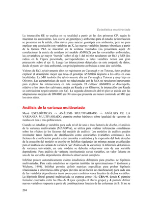 Estadística multivariada
204
La interacción GE se explica en su totalidad a partir de las dos primeras CP, según lo
muestran los autovalores. Los scores de genotipos y ambientes para el estudio de interacción
se presentan en la salida, ellos sirven para asociar genotipos con ambientes, pero no para
explicar esta asociación con variables en X, las nuevas variables latentes obtenidas a partir
de la técnica PLS se muestran en la ventana resultados (no presentada aquí). Al
correlacionar la matriz de residuos del modelo AMMI(2) con las covariables ambientales,
las covariables de mayor “inercia” sobre el eje 1 del tri-plot resultaron ser Ra3 y MO (los
radios en la Figura presentada, correspondientes a estas variables tienen una gran
proyección sobre el eje 1). Luego las interacciones detectadas en este conjunto de datos,
desde el punto de vista ambiental, son principalmente atribuidas a estas dos variables.
Valores de Ra3, relativamente altos se registraron en Cavanagh y en Totoras, éstos podrían
explicar el desempeño mejor que tuvo el genotipo A5520RG respecto a los otros en esas
localidades. La MO también fue relativamente alta en Cavanagh y Totoras y muy baja en
Oliveros. Las características de suelo no relacionadas con la MO, no resultaron importantes
para explicar las interacciones en esta campaña. El cultivar A6040RG se desempeñó,
relativo a los otros dos cultivares, mejor en Rueda y en Oliveros; la interacción con Rueda
se correlaciona negativamente con Ra3. La segunda dimensión del tri-plot se asocia con las
adaptaciones mejores de DM4800 en Oliveros que presenta un menor contenido de MO que
los otros sitios.
Análisis de la varianza multivariado
Menú ESTADÍSTICAS  ANÁLISIS MULTIVARIADO  ANÁLISIS DE LA
VARIANZA MULTIVARIADO, permite probar hipótesis sobre igualdad de vectores de
medias en dos o más poblaciones.
Cuando se estudian p variables para cada nivel de uno o más factores de diseño, el análisis
de la varianza multivariado (MANOVA), se utiliza para realizar inferencias simultáneas
sobre los efectos de los factores del modelo de análisis. Los modelos de análisis pueden
involucrar tanto factores de clasificación como covariables (variables continuas). Los
factores de clasificación pueden estar cruzados o anidados y la expresión del lado derecho
de la ecuación del modelo se escribe en InfoStat siguiendo las mismas pautas establecidas
para el análisis univariado de varianza (ver Análisis de la varianza). A diferencia del análisis
de varianza univariado, en este módulo se deberán seleccionar más de una variable
dependiente. Para análisis de varianza involucrando varias variables, un valor faltante en
una de las variables dependientes elimina la observación completa.
InfoStat provee automáticamente cuatro estadísticos diferentes para pruebas de hipótesis
multivariadas. Para cada estadístico se reportan también las aproximaciones F (Johnson y
Wichern, 1998). InfoStat permite definir matrices específicas para probar hipótesis
relacionadas a diferencias entre grupos (niveles de un factor de clasificación) para cada una
de las variables dependientes tanto como para combinaciones lineales de dichas variables.
La hipótesis lineal general multivariada se expresa como: H0: CBA=0, donde C permite
formular contrastes entre las filas de B (por ejemplo el efecto grupo) y A permite definir
nuevas variables respuesta a partir de combinaciones lineales de las columnas de B. Si no se
 