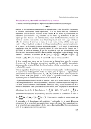 Estadística multivariada
207
Nociones teóricas sobre análisis multivariado de varianza
El modelo lineal subyacente puede expresarse en términos matriciales como sigue:
 Y XB
donde Y es una matriz np con n=número de observaciones o casos del archivo y p=número
de variables seleccionadas como dependientes, X es una matriz nk con k=número de
parámetros fijos del modelo asociados a una variable, B una matriz kp conteniendo los
parámetros fijos asociados a las p variables y  una matriz np de términos de error. Se
supone que las n filas de  son independientes y tienen distribución normal p-variada con
matriz de varianzas y covarianzas  de dimensión pp para cada caso. Luego colectando
todos los términos de error de la matriz  en un vector, vec(), InfoStat asume que:
)( ) ~ ( nvec N 0,I , donde vec() es la función que arregla en forma vectorial los elementos
de la matriz  y el símbolo  denota producto Kronecker;  es la matriz de varianzas y
covarianzas entre las variables respuesta dentro de cada observación. Luego, en el
MANOVA se realiza el supuesto de que los términos de error son independientes entre
observaciones pero no entre variables. La normalidad multivariada es necesaria para probar
hipótesis. La matriz  es estimada por            ˆ ˆ'n r n r      S e'e Y XB Y - XB
donde  ˆ 
B X'X X'Y , r es el rango de la matriz X y e es la matriz de residuos.
Si S es escalada para lograr que los elementos de la diagonal sean unos, los restantes
elementos de S se denominan correlaciones parciales de las variables dependientes
ajustando por las variables del lado derecho del modelo. InfoStat permite obtener esta matriz
a solicitud del usuario.
Matrices específicas de contrastes y de combinaciones lineales de las variables respuesta y
de los efectos del modelo permiten probar una amplia gama de hipótesis. La hipótesis lineal
general multivariada se expresa como: H0: CBA=0, donde C permite formular contrastes
entre las filas de B (por ejemplo el efecto grupo) y A permite definir nuevas variables
respuesta a partir de combinaciones lineales de las columnas de B.
Las pruebas estadísticas multivariadas se realizan a partir de la estimación de las matrices H
y E correspondientes a las sumas de cuadrados y productos cruzados asociadas a la hipótesis
y al error, respectivamente. Cuando un factor del modelo tiene g niveles, la estimación de la
matriz de la hipótesis sobre igualdad de vectores medios entre los grupos de observaciones
definidas por los niveles de dicho factor es
1
( )( )´
g
i i
i
  H x x x x donde
1
1 g
i
ig 
 x x y
la matriz residual de sumas de cuadrados y productos cruzados de los términos de error es
1 1 1
( )( )´ ( 1)
ing g
ij i ij i i i
i j i
n
  
     E x x x x S . Estas matrices cumplen la misma misión que
el numerador y el denominador del estadístico F univariado, i.e. la matriz H provee
estimaciones de la variación (y covariación) entre grupos y la matriz E provee estimaciones
de la variación (y covariación) dentro de los grupos. Las matrices H y E son construidas a
partir de las siguientes expresiones generales:
 
