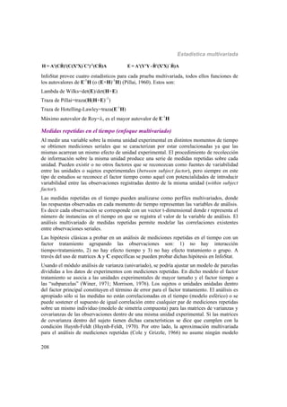 Estadística multivariada
208
ˆ ˆ-1
H = A'(CB)'(C(X'X) C') (CB)A ˆ ˆE = A'(Y'Y-B'(X'X) B)A
InfoStat provee cuatro estadísticos para cada prueba multivariada, todos ellos funciones de
los autovalores de E-1
H (o (E+H)-1
H) (Pillai, 1960). Estos son:
Lambda de Wilks=det(E)/det(H+E)
Traza de Pillai=traza(H(H+E)–1
)
Traza de Hotelling-Lawley=traza(E-1
H)
Máximo autovalor de Roy=, es el mayor autovalor de E-1
H
Medidas repetidas en el tiempo (enfoque multivariado)
Al medir una variable sobre la misma unidad experimental en distintos momentos de tiempo
se obtienen mediciones seriales que se caracterizan por estar correlacionadas ya que las
mismas acarrean un mismo efecto de unidad experimental. El procedimiento de recolección
de información sobre la misma unidad produce una serie de medidas repetidas sobre cada
unidad. Pueden existir o no otros factores que se reconozcan como fuentes de variabilidad
entre las unidades o sujetos experimentales (between subject factor), pero siempre en este
tipo de estudios se reconoce el factor tiempo como aquel con potencialidades de introducir
variabilidad entre las observaciones registradas dentro de la misma unidad (within subject
factor).
Las medidas repetidas en el tiempo pueden analizarse como perfiles multivariados, donde
las respuestas observadas en cada momento de tiempo representan las variables de análisis.
Es decir cada observación se corresponde con un vector t-dimensional donde t representa el
número de instancias en el tiempo en que se registra el valor de la variable de análisis. El
análisis multivariado de medidas repetidas permite modelar las correlaciones existentes
entre observaciones seriales.
Las hipótesis clásicas a probar en un análisis de mediciones repetidas en el tiempo con un
factor tratamiento agrupando las observaciones son: 1) no hay interacción
tiempotratamiento, 2) no hay efecto tiempo y 3) no hay efecto tratamiento o grupo. A
través del uso de matrices A y C específicas se pueden probar dichas hipótesis en InfoStat.
Usando el módulo análisis de varianza (univariado), se podría ajustar un modelo de parcelas
divididas a los datos de experimentos con mediciones repetidas. En dicho modelo el factor
tratamiento se asocia a las unidades experimentales de mayor tamaño y el factor tiempo a
las “subparcelas” (Winer, 1971; Morrison, 1976). Los sujetos o unidades anidadas dentro
del factor principal constituyen el término de error para el factor tratamiento. El análisis es
apropiado sólo si las medidas no están correlacionadas en el tiempo (modelo esférico) o se
puede sostener el supuesto de igual correlación entre cualquier par de mediciones repetidas
sobre un mismo individuo (modelo de simetría compuesta) para las matrices de varianzas y
covarianzas de las observaciones dentro de una misma unidad experimental. Si las matrices
de covarianza dentro del sujeto tienen dichas características se dice que cumplen con la
condición Huynh-Feldt (Huynh-Feldt, 1970). Por otro lado, la aproximación multivariada
para el análisis de mediciones repetidas (Cole y Grizzle, 1966) no asume ningún modelo
 