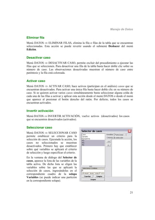 Manejo de Datos
21
Eliminar fila
Menú DATOS  ELIMINAR FILAS, elimina la fila o filas de la tabla que se encuentran
seleccionadas. Esta acción se puede revertir usando el submenú Deshacer del menú
Edición.
Desactivar caso
Menú DATOS  DESACTIVAR CASO, permite excluir del procedimiento a ejecutar las
filas que se seleccionen. Para desactivar una fila de la tabla basta hacer doble clic sobre su
número de caso. Las observaciones desactivadas muestran el número de caso entre
paréntesis y la fila está coloreada.
Activar caso
Menú DATOS  ACTIVAR CASO, hace activos (participan en el análisis) casos que se
encuentran desactivados. Para activar una única fila basta hacer doble clic en su número de
caso. Si se quieren activar varios casos simultáneamente basta seleccionar alguna celda de
cada una de las filas a activar y aplicar esta acción desde el menú DATOS o desde el menú
que aparece al presionar el botón derecho del ratón. Por defecto, todos los casos se
encuentran activados.
Invertir activación
Menú DATOS  INVERTIR ACTIVACIÓN, vuelve activos (desactivados) los casos
que se encuentren desactivados (activados).
Seleccionar caso
Menú DATOS  SELECCIONAR CASO
permite establecer un criterio para la
selección de casos. Ejecutada la acción, los
casos no seleccionados se muestran
desactivados. Primero hay que establecer
sobre qué variables se aplicará el criterio
de selección y luego especificar el criterio.
En la ventana de diálogo del Selector de
casos, aparece la lista de las variables de la
tabla activa. De dicha lista se eligen las
variables sobre las que se aplicará la
selección de casos, ingresándolas en el
correspondiente cuadro de la solapa
Variables (se puede indicar una partición
en la correspondiente solapa).
 