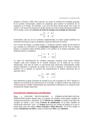 Estadística multivariada
212
(Johnson y Wichern, 1998). Otras matrices, las cuales no cambian los resultados generales
de las pruebas mencionadas, pueden ser propuestas para analizar la naturaleza de las
respuestas en el tiempo. Por ejemplo, si un nivel del factor tiempo puede verse como un
control o una lectura de referencia se podría utilizar una matriz A que permitiera estudiar el
efecto tiempo a través del contraste de todos los tiempos con el tiempo de referencia.
1 1 0
'
1 0 1
A
 
   
Examinando cada uno de los contrastes implementados el usuario puede identificar los
momentos del tiempo en que se produjeron respuestas diferentes al control.
Con t niveles de tiempo, es posible probar t-1 tendencias lineales a partir de una matriz A
que contenga los coeficientes de los polinomios ortogonales para tal fin. Para el ejemplo
anterior, la siguiente matriz permite probar si los cambios en el tiempo responden a una
tendencia lineal y/o cuadrática.
1 0 1
'
0.5 1 0.5
A
 
    
La matriz de transformación de variables respuestas conocida como matriz Helmert
compara cada nivel (tiempo) de la variable respuesta con la media de los niveles
subsecuentes. Este tipo de matriz es conveniente para situaciones experimentales donde
interesa identificar el momento de tiempo en el cual la respuesta se estabiliza (deja de
cambiar). En el ejemplo en cuestión esta transformación se debería representar por la
siguiente matriz:
1 0.5 0.5
'
0 1 1
A
  
   
Para determinar el punto (momento de tiempo) en el cual se produce un “pico” (positivo o
negativo) en el perfil de las observaciones en el tiempo, se debería realizar una análisis de
varianza para las variables transformadas que representan la diferencia en la respuesta entre
momentos de tiempos adyacentes.
Correlación-distancias-similitudes
Menú  ANÁLISIS MULTIVARIADO  CORRELACION-DISTANCIAS-
SIMILITUDES permite obtener para un conjunto de variables seleccionadas medidas de
correlación-asociación y distancias. En el Selector de variables se pueden especificar las
variables de interés y uno o más Criterios de clasificación. Si no tiene variables de
clasificación seleccione “caso”. Al Aceptar aparecerá una ventana de diálogo en la que se
puede elegir entre dos solapas: Datos continuos y Datos discretos. En las dos solapas se
pueden estandarizar los datos y elegir un análisis por filas o por columnas.
 