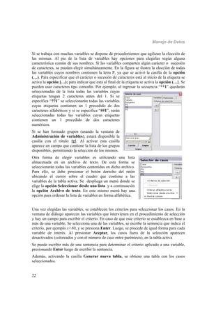 Manejo de Datos
22
Si se trabaja con muchas variables se dispone de procedimientos que agilizan la elección de
las mismas. Al pie de la lista de variables hay opciones para elegirlas según alguna
característica común de sus nombres. Si las variables comparten algún carácter o sucesión
de caracteres, se pueden elegir simultáneamente. En la figura se ilustra la elección de todas
las variables cuyos nombres contienen la letra P, ya que se activó la casilla de la opción
(…). Para especificar que el carácter o sucesión de caracteres está al inicio de la etiqueta se
activa la opción […); para indicar que está al final de la etiqueta se activa la opción (…]. Se
pueden usar caracteres tipo comodín. Por ejemplo, al ingresar la secuencia “**1” quedarán
seleccionadas de la lista todas las variables cuyas
etiquetas tengan 2 caracteres antes del 1. Si se
especifica “??1” se seleccionarán todas las variables
cuyas etiquetas contienen un 1 precedido de dos
caracteres alfabéticos y si se especifica “##1”, serán
seleccionadas todas las variables cuyas etiquetas
contienen un 1 precedido de dos caracteres
numéricos.
Si se han formado grupos (usando la ventana de
Administración de variables), estará disponible la
casilla con el rótulo {g}. Al activar esta casilla
aparece un campo que contiene la lista de los grupos
disponibles, permitiendo la selección de los mismos.
Otra forma de elegir variables es utilizando una lista
almacenada en un archivo de texto. De esta forma se
seleccionarán todas las variables contenidas en dicho archivo.
Para ello, se debe presionar el botón derecho del ratón
ubicando el cursor sobre el cuadro que contiene a las
variables de la tabla activa. Se despliega un menú donde se
elige la opción Seleccionar desde una lista y a continuación
la opción Archivo de texto. En este mismo menú hay una
opción para ordenar la lista de variables en forma alfabética.
Una vez elegidas las variables, se establecen los criterios para seleccionar los casos. En la
ventana de diálogo aparecen las variables que intervienen en el procedimiento de selección
y hay un campo para escribir el criterio. En caso de que este criterio se establezca en base a
más de una variable, Se selecciona una de las variables, se escribe la sentencia que indica el
criterio, por ejemplo x<80, y se presiona Enter. Luego, se procede de igual forma para cada
variable de interés. Al presionar Aceptar, los casos fuera de la selección aparecen
desactivados (coloreados y con el número de caso entre paréntesis), en la tabla activa
Se puede escribir más de una sentencia para determinar el criterio aplicado a una variable,
presionando Enter luego de escribir la sentencia.
Además, activando la casilla Generar nueva tabla, se obtiene una tabla con los casos
seleccionados.
 