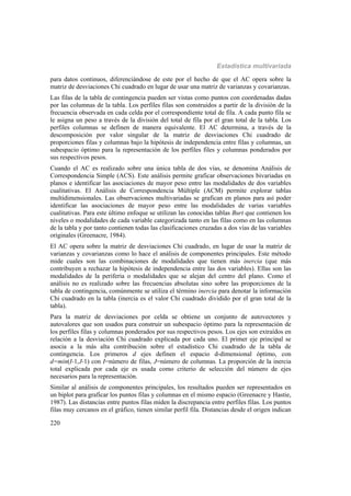 Estadística multivariada
220
para datos continuos, diferenciándose de este por el hecho de que el AC opera sobre la
matriz de desviaciones Chi cuadrado en lugar de usar una matriz de varianzas y covarianzas.
Las filas de la tabla de contingencia pueden ser vistas como puntos con coordenadas dadas
por las columnas de la tabla. Los perfiles filas son construidos a partir de la división de la
frecuencia observada en cada celda por el correspondiente total de fila. A cada punto fila se
le asigna un peso a través de la división del total de fila por el gran total de la tabla. Los
perfiles columnas se definen de manera equivalente. El AC determina, a través de la
descomposición por valor singular de la matriz de desviaciones Chi cuadrado de
proporciones filas y columnas bajo la hipótesis de independencia entre filas y columnas, un
subespacio óptimo para la representación de los perfiles files y columnas ponderados por
sus respectivos pesos.
Cuando el AC es realizado sobre una única tabla de dos vías, se denomina Análisis de
Correspondencia Simple (ACS). Este análisis permite graficar observaciones bivariadas en
planos e identificar las asociaciones de mayor peso entre las modalidades de dos variables
cualitativas. El Análisis de Correspondencia Múltiple (ACM) permite explorar tablas
multidimensionales. Las observaciones multivariadas se grafican en planos para así poder
identificar las asociaciones de mayor peso entre las modalidades de varias variables
cualitativas. Para este último enfoque se utilizan las conocidas tablas Burt que contienen los
niveles o modalidades de cada variable categorizada tanto en las filas como en las columnas
de la tabla y por tanto contienen todas las clasificaciones cruzadas a dos vías de las variables
originales (Greenacre, 1984).
El AC opera sobre la matriz de desviaciones Chi cuadrado, en lugar de usar la matriz de
varianzas y covarianzas como lo hace el análisis de componentes principales. Este método
mide cuales son las combinaciones de modalidades que tienen más inercia (que más
contribuyen a rechazar la hipótesis de independencia entre las dos variables). Ellas son las
modalidades de la periferia o modalidades que se alejan del centro del plano. Como el
análisis no es realizado sobre las frecuencias absolutas sino sobre las proporciones de la
tabla de contingencia, comúnmente se utiliza el término inercia para denotar la información
Chi cuadrado en la tabla (inercia es el valor Chi cuadrado dividido por el gran total de la
tabla).
Para la matriz de desviaciones por celda se obtiene un conjunto de autovectores y
autovalores que son usados para construir un subespacio óptimo para la representación de
los perfiles filas y columnas ponderados por sus respectivos pesos. Los ejes son extraídos en
relación a la desviación Chi cuadrado explicada por cada uno. El primer eje principal se
asocia a la más alta contribución sobre el estadístico Chi cuadrado de la tabla de
contingencia. Los primeros d ejes definen el espacio d-dimensional óptimo, con
d=min(I-1,J-1) con I=número de filas, J=número de columnas. La proporción de la inercia
total explicada por cada eje es usada como criterio de selección del número de ejes
necesarios para la representación.
Similar al análisis de componentes principales, los resultados pueden ser representados en
un biplot para graficar los puntos filas y columnas en el mismo espacio (Greenacre y Hastie,
1987). Las distancias entre puntos filas miden la discrepancia entre perfiles filas. Los puntos
filas muy cercanos en el gráfico, tienen similar perfil fila. Distancias desde el origen indican
 
