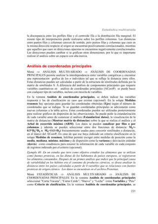 Estadística multivariada
221
la discrepancia entre los perfiles filas y el centroide fila o la distribución fila marginal. El
mismo tipo de interpretación puede realizarse sobre los perfiles columnas. Las distancias
entre puntos filas y columnas carecen de sentido, pero puntos filas y columnas que caen en
la misma dirección respecto al origen se encuentran positivamente correlacionados, mientras
que aquellos que caen en direcciones opuestas se encuentras negativamente correlacionados.
Las direcciones pueden cambiar si se grafican otras dimensiones, por lo que es importante
realizar el análisis sobre un espacio con alta inercia.
Análisis de coordenadas principales
Menú  ANÁLISIS MULTIVARIADO  ANÁLISIS DE COORDENADAS
PRINCIPALES permite analizar la interdependencia entre variables categóricas y encontrar
una representación grafica de los n individuos tal que se refleje la distancia entre ellos.
Estas distancias pueden ser calculadas a partir de la estructura de similitudes definida por la
matriz de similitudes S. A diferencia del análisis de componentes principales que requiere
variables cuantitativas en análisis de coordenadas principales (ACoorP) se puede hacer
con cualquier tipo de variables, incluso con mezcla de variables.
En la ventana Análisis de coordenadas principales, se deben indicar las variables
respuesta y las de clasificación en caso que existan (opcional). En la solapa Medidas
resumen hay opciones para guardar las coordenadas obtenidas (Ejes) según el número de
coordenadas que se indique. Si se guardan coordenadas principales se adicionarán como
nuevas columnas a la tabla activa. Estas coordenadas pueden ser utilizadas posteriormente
para realizar gráficos de dispersión de las observaciones. Se puede pedir la estandarización
de cada variable antes de comenzar el análisis (Estandarizar datos), la visualización de la
matriz de distancias (Mostrar matriz de distancias) sobre la que se realiza el análisis y el
Arbol de recorrido mínimo (ARM). Los datos se pueden canalizar por filas o por
columnas y además se pueden seleccionar entre dos funciones de distancia: Mij=-
0.5*Dij*Dij o Mij=1/(1+Dij) frecuentemente usadas para convertir similitudes a distancias,
en el marco del ACoorP. En caso de que ese haya indicado un criterio clasificación en la
solapa Medidas de resumen, InfoStat permite escoger entre medidas de posición como la
media, mediana, mínimo, máximo y de dispersión como la varianza y desviación estándar
(desvío) como estadísticos para resumir la información de cada variable en cada conjunto
de registros indexado por el criterio (opcional).
Ejemplo 40: En un estudio que tuvo como objetivo estudiar los alimentos que se utilizan
como fuentes proteicas, en las dietas de los habitantes de países europeos, se registraron
los alimentos consumidos. Después de un primer análisis que indicó que la principal causa
de variabilidad en los hábitos era el consumo de productos cárnicos, se desea analizar la
distancia entre los países calculadas a partir de 4 variables que se relaciones con fuentes
proteicas de origen cárnico. Los datos se encuentran en el archivo Proteínas.
Menú ESTADÍSTICAS  ANÁLISIS MULTIVARIADO  ANÁLISIS DE
COORDENADAS PRINCIPALES. En la ventana Análisis de coordenadas principales
seleccionar “Carne Vacuna”, “Carne Cerdo”, “Huevo” y “Leche” como Variables y “País”
como Criterio de clasificación. En la ventana Análisis de coordenadas principales, se
 