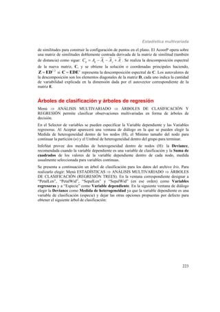 Estadística multivariada
223
de similitudes para construir la configuración de puntos en el plano. El AcoorP opera sobre
una matriz de similitudes doblemente centrada derivada de la matriz de similitud (también
de distancia) como sigue: . . ..ij ij i jC A A A A    . Se realiza la descomposición espectral
de la nueva matriz, C, y se obtiene la solución o coordenadas principales haciendo,
1/2
Z ED si 'C EDE representa la descomposición espectral de C. Los autovalores de
la descomposición son los elementos diagonales de la matriz D, cada uno indica la cantidad
de variabilidad explicada en la dimensión dada por el autovector correspondiente de la
matriz E.
Árboles de clasificación y árboles de regresión
Menú  ANÁLISIS MULTIVARIADO  ÁRBOLES DE CLASIFICACIÓN Y
REGRESIÓN permite clasificar observaciones multivariadas en forma de árboles de
decisión.
En el Selector de variables se pueden especificar la Variable dependiente y las Variables
regresoras. Al Aceptar aparecerá una ventana de diálogo en la que se pueden elegir la
Medida de heterogeneidad dentro de los nodos (H), el Mínimo tamaño del nodo para
continuar la partición (n) y el Umbral de heterogeneidad dentro del grupo para terminar.
InfoStat provee dos medidas de heterogeneidad dentro de nodos (H): la Deviance,
recomendada cuando la variable dependiente es una variable de clasificación y la Suma de
cuadrados de los valores de la variable dependiente dentro de cada nodo, medida
usualmente seleccionada para variables continuas.
Se presenta a continuación un árbol de clasificación para los datos del archivo Iris. Para
realizarlo elegir: Menú ESTADÍSTICAS  ANÁLISIS MULTIVARIADO  ÁRBOLES
DE CLASIFICACIÓN (REGRESIÓN TREES). En la ventana correspondiente designar a
“PetalLen”, “PetalWid”, “SepalLen” y “SepalWid” (en ese orden) como Variables
regresoras y a “Especie” como Variable dependiente. En la siguiente ventana de diálogo
elegir la Deviance como Medida de heterogeneidad ya que la variable dependiente es una
variable de clasificación (especie) y dejar las otras opciones propuestas por defecto para
obtener el siguiente árbol de clasificación:
 