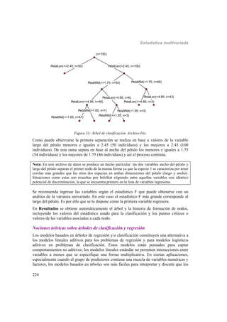 Estadística multivariada
224
(n=150)
PetalLen(<=2.45; n=50) PetalLen(>2.45; n=100)
PetalWid(<=1.75; n=54)
PetalLen(<=4.95; n=48)
PetalWid(<=1.65; n=47)
PetalWid(>1.65; n=1)
PetalLen(>4.95; n=6)
PetalWid(<=1.55; n=3)
PetalWid(>1.55; n=3)
PetalWid(>1.75; n=46)
PetalLen(<=4.85; n=3)
PetalLen(>4.85; n=43)
(n=150)
PetalLen(<=2.45; n=50) PetalLen(>2.45; n=100)
PetalWid(<=1.75; n=54)
PetalLen(<=4.95; n=48)
PetalWid(<=1.65; n=47)
PetalWid(>1.65; n=1)
PetalLen(>4.95; n=6)
PetalWid(<=1.55; n=3)
PetalWid(>1.55; n=3)
PetalWid(>1.75; n=46)
PetalLen(<=4.85; n=3)
PetalLen(>4.85; n=43)
Figura 33: Árbol de clasificación. Archivo Iris.
Como puede observarse la primera separación se realiza en base a valores de la variable
largo del pétalo menores e iguales a 2.45 (50 individuos) y los mayores a 2.45 (100
individuos). De esta rama separa en base al ancho del pétalo los menores e iguales a 1.75
(54 individuos) y los mayores de 1.75 (46 individuos) y así el proceso continúa.
Nota: En este archivo de datos se produce un hecho particular: las dos variables ancho del pétalo y
largo del pétalo separan el primer nodo de la misma forma ya que la especie 1 se caracteriza por tener
corolas más grandes que las otras dos especies en ambas dimensiones del pétalo (largo y ancho).
Situaciones como estas son resueltas por InfoStat eligiendo entre aquellas variables con idéntico
potencial de discriminación, la que se encuentra primero en la lista de variables regresoras.
Se recomienda ingresar las variables según el estadístico F que puede obtenerse con un
análisis de la varianza univariado. En este caso el estadístico F más grande corresponde al
largo del pétalo. Es por ello que se la dispone como la primera variable regresora.
En Resultados se obtiene automáticamente el árbol y la historia de formación de nodos,
incluyendo los valores del estadístico usado para la clasificación y los puntos críticos o
valores de las variables asociadas a cada nodo.
Nociones teóricas sobre árboles de clasificación y regresión
Los modelos basados en árboles de regresión y/o clasificación constituyen una alternativa a
los modelos lineales aditivos para los problemas de regresión y para modelos logísticos
aditivos en problemas de clasificación. Estos modelos están pensados para captar
comportamientos no aditivos; los modelos lineales estándar no permiten interacciones entre
variables a menos que se especifique una forma multiplicativa. En ciertas aplicaciones,
especialmente cuando el grupo de predictores contiene una mezcla de variables numéricas y
factores, los modelos basados en árboles son más fáciles para interpretar y discutir que los
 