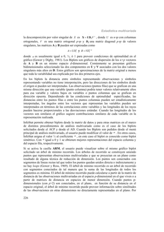 Estadística multivariada
226
la descomposición por valor singular de X es 'V ΓX UD , donde U es np con columnas
ortogonales, V es una matriz ortogonal pp y ΓD una matriz diagonal pp de valores
singulares, las matrices A y B pueden ser expresadas como
A UD
 y 1
B VD 

donde  es usualmente igual a 0, ½, ó 1 para proveer condiciones de optimalidad en el
gráfico (Gower y Digby, 1981). Los Biplots son gráficos de dispersión de los n+p vectores
de A y B en un mismo espacio d-dimensional. Comúnmente se presentan gráficos
bidimensionales seleccionado las dos componentes en U y V asociados con los dos valores
singulares más altos en D. Estos gráficos son aproximaciones de la matriz original a menos
que toda la variabilidad sea explicada por los dos primeros ejes.
En los biplots la distancia entre símbolos representando observaciones y símbolos
representando variables no tiene interpretación, pero las direcciones de los símbolos desde
el origen si pueden ser interpretadas. Las observaciones (puntos filas) que se grafican en una
misma dirección que una variable (punto columna) podría tener valores relativamente altos
para esa variable y valores bajos en variables o puntos columnas que se grafican en
dirección opuesta. Dependiendo de las condiciones de optimalidad especificadas, las
distancias entre los puntos filas o entre los puntos columnas pueden ser estadísticamente
interpretadas, los ángulos entre los vectores que representan las variables pueden ser
interpretados en términos de las correlaciones entre variables y las longitudes de los rayos
pueden hacerse proporcionales a las desviaciones estándar. Cuando las longitudes de los
vectores son similares el gráfico sugiere contribuciones similares de cada variable en la
representación realizada.
InfoStat permite obtener biplots desde la matriz de datos y para otras matrices en el marco
de distintos procedimientos de análisis multivariado como es el caso de los biplots
solicitados desde el ACP y desde el AD. Cuando los Biplots son pedidos desde el menú
principal de análisis multivariado, el usuario puede modificar el valor de  . En otros casos,
InfoStat asigna el valor ½ al coeficiente  , en este caso el biplot es conocido como biplot
simétrico. Con  igual a 0 y 1 se obtienen mejores representaciones del espacio columna y
del espacio fila, respectivamente.
Si se activa la casilla ARM, el usuario puede visualizar sobre el mismo gráfico biplot
solicitado un árbol de mínimo recorrido. Los árboles de recorrido se construyen uniendo
puntos que representan observaciones multivariadas y que se proyectan en un plano como
resultado de alguna técnica de reducción de dimensión. Los puntos son conectados con
segmentos de líneas rectas tal que todos los puntos quedan unidos directa o indirectamente y
no hay loops (Gower y Ross, 1969). El árbol de mínimo recorrido es un árbol de recorrido
con segmentos conectados de tal manera que la suma de las longitudes de todos los
segmentos es mínima. El árbol de mínimo recorrido puede calcularse a partir de la matriz de
distancia de las observaciones multivariadas en el espacio p-dimensional en el que viven o a
partir de matrices de distancia en espacios de menor dimensión. Cuando puntos p-
dimensionales (con p>2) son conectados, en el plano, en función de su distancia en el
espacio original, el árbol de mínimo recorrido puede proveer información sobre similitudes
de las observaciones en otras dimensiones no directamente representadas en el plano. Por
 