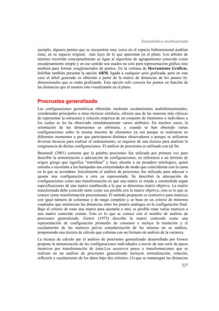 Estadística multivariada
227
ejemplo, algunos puntos que se encuentran muy cerca en el espacio bidimensional podrían
estar, en su espacio original, más lejos de lo que aparentan en el plano. Los árboles de
mínimo recorrido conceptualmente se ligan al algoritmo de agrupamiento conocido como
encadenamiento simple y en ese sentido son usados no solo para representación gráfica sino
también para formar conglomerados de puntos. En la ventana de Herramienta Gráficas,
InfoStat también presenta la opción ARM, ligada a cualquier serie graficada, pero en este
caso el árbol generado es obtenido a partir de la matriz de distancias de los puntos bi-
dimensionales que se están graficando. Esta opción solo conecta los puntos en función de
las distancias que el usuario esta visualizando en el plano.
Procrustes generalizado
Las configuraciones geométricas obtenidas mediante escalamientos multidimensionales,
coordenadas principales u otras técnicas similares, ofrecen una de las maneras más clásicas
de representar la estructura y relación empírica de un conjunto de elementos o individuos a
los cuales se les ha observado simultáneamente varios atributos. En muchos casos, la
orientación de las dimensiones es arbitraria, y cuando se han obtenido varias
configuraciones sobre la misma muestra de elementos ya sea porque se realizaron en
diferentes momentos o por que participaron distintos observadores o porque se utilizaron
diversas técnicas para realizar el ordenamiento, se requiere de una técnica para analizar la
congruencia de dichas configuraciones. El análisis de procrustes es utilizado con tal fin.
Bramardi (2001) comenta que la palabra procrustes fue utilizada por primera vez para
describir la armonización o adecuación de configuraciones, en referencia a un término de
origen griego que significa “martillear” y hace alusión a un posadero mitologico, quien
estiraba o recortaba a los huéspedes sus extremidades de modo que coincidieran con la cama
en la que se acostaban. Inicialmente el análisis de procrustes fue utilizado para adecuar o
ajustar una configuración a otra ya representada. Se describió la adecuación de
configuraciones como una transformación en que una matriz es rotada y constreñida según
especificaciones de una matriz establecida a la que se denomina matriz objetivo. La matriz
transformada debe coincidir tanto como sea posible con la matriz objetivo, esto es lo que se
conoce como transformación procrusteana. El método propuesto es restrictivo para matrices
con igual número de columnas y de rango completo y se basa en un criterio de mínimos
cuadrados que minimizan las distancias entre los puntos análogos en la configuración final.
Bajo el criterio de rotar una matriz para ajustarla a otra, es posible rotar varias matrices a
una matriz centroide común. Esto es lo que se conoce con el nombre de análisis de
procrustes generalizado. Gower (1975) describe la matriz centroide como una
representación de configuración promedio de consenso e incluye la traslación y el
escalamiento de las matrices previa estandarización de las mismas en su análisis,
proponiendo una técnica de cálculo que culmina con un formato de análisis de la varianza.
La técnica de cálculo par el análisis de procrustes generalizado desarrollado por Gower
propone la armonización de las configuraciones individuales a través de una serie de pasos
iterativos por transformación de éstas.Los sucesivos pasos o transformaciones que se
realizan en un análisis de procrustes generalizado incluyen normalización, rotación,
reflexión y escalamiento de los datos bajo dos criterios: (1) que se mantengan las distancias
 