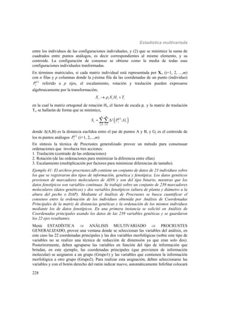 Estadística multivariada
228
entre los individuos de las configuraciones individuales, y (2) que se minimice la suma de
cuadrados entre puntos análogos, es decir correspondientes al mismo elemento, y su
centroide. La configuración de consenso se obtiene como la media de todas esas
configuraciones individuales tranformadas.
En términos matriciales, si cada matriz individual está representada por Xi, (i=1, 2, ...,m)
con n filas y p columnas donde la j-ésima fila da las coordenadas de un punto (individuo)
 i
jP referido a p ejes, el escalamiento, rotación y traslación pueden expresarse
algebraicamente por la transformación;
i i i i iX X H T 
en la cual la matriz ortogonal de rotación Hi, el factor de escala pi y la matriz de traslación
Ti, se hallarán de forma que se minimice,
 
 2
1 1
,
n m
i
r j i
j i
S P G
 
 
donde Δ(A,B) es la distancia euclídea entre el par de puntos A y B, y Gj es el centroide de
los m puntos análogos  i
jP (i=1, 2,...,m)
En síntesis la técnica de Procrustes generalizado provee un método para consensuar
ordenaciones que involucra tres acciones:
1. Traslación (centrado de las ordenaciones)
2. Rotación (de las ordenaciones para minimizar la diferencia entre ellas)
3. Escalamiento (multiplicación por factores para minimizar diferencias de tamaño).
Ejemplo 41: El archivo procrustes.idb contiene un conjunto de datos de 23 individuos sobre
los que se registraron dos tipos de información, genética y fenotípica. Los datos genéticos
provienen de marcadores moleculares de ADN y son del tipo binario, mientras que los
datos fenotípicos son variables continuas. Se trabajó sobre un conjunto de 239 marcadores
moleculares (datos genéticos) y dos variables fenotípicos (altura de planta y diámetro a la
altura del pecho o DAP). Mediante el Análisis de Procrustes se busca cuantificar el
consenso entre la ordenación de los individuos obtenida por Análisis de Coordenadas
Principales de la matriz de distancias genéticas y la ordenación de los mismos individuos
mediante los de datos fenotípicos. En una primera instancia se solicitó en Análisis de
Coordenadas principales usando los datos de las 239 variables genéticas y se guardaron
los 22 ejes resultantes.
Menú ESTADÍSTICA  ANÁLISIS MULTIVARIADO  PROCRUSTES
GENERALIZADO, provee una ventana donde se seleccionan las variables del análisis, en
este caso las 22 coordenadas principales y las dos variables morfológicas (sobre este tipo de
variables no se realizo una técnica de reducción de dimensión ya que eran solo dos).
Posterirormente, deben agruparse las variables en función del tipo de información que
brindan, en este ejemplo, las coordenadas principales (que provienen de información
molecular) se asignaron a un grupo (Grupo1) y las variables que contienen la información
morfológica a otro grupo (Grupo2). Para realizar esta asignación, deben seleccionarse las
variables y con el botón derecho del ratón indicar nuevo, automáticamente InfoStat colocará
 