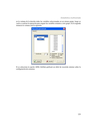 Estadística multivariada
229
en la ventana de la derecha todas las variables seleccionadas en un mismo grupo, luego se
vuelve a realizar la operación para asignar las variables restantes a otro grupo. En la segunda
instancia la ventana será la siguiente:
Si se selecciona la opción ARM, InfoStat graficará un árbol de recorrido mínimo sobre la
configuración de consenso.
 