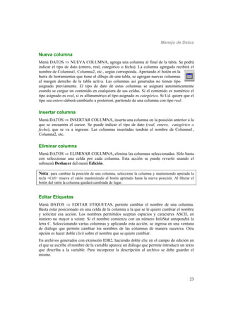 Manejo de Datos
23
Nueva columna
Menú DATOS  NUEVA COLUMNA, agrega una columna al final de la tabla. Se podrá
indicar el tipo de dato (entero, real, categórico o fecha). La columna agregada recibirá el
nombre de Columna1, Columna2, etc., según corresponda. Apretando el botón en la
barra de herramientas que tiene el dibujo de una tabla, se agregan nuevas columnas
al margen derecho de la tabla activa. Las columnas así generadas no tienen tipo
asignado previamente. El tipo de dato de estas columnas se asignará automáticamente
cuando se cargue un contenido en cualquiera de sus celdas. Si el contenido es numérico el
tipo asignado es real, si es alfanumérico el tipo asignado es categórico. Si Ud. quiere que el
tipo sea entero deberá cambiarlo a posteriori, partiendo de una columna con tipo real.
Insertar columna
Menú DATOS  INSERTAR COLUMNA, inserta una columna en la posición anterior a la
que se encuentra el cursor. Se puede indicar el tipo de dato (real, entero, categórico o
fecha), que se va a ingresar. Las columnas insertadas tendrán el nombre de Columna1,
Columna2, etc.
Eliminar columna
Menú DATOS  ELIMINAR COLUMNA, elimina las columnas seleccionadas. Sólo basta
con seleccionar una celda por cada columna. Esta acción se puede revertir usando el
submenú Deshacer del menú Edición.
Nota: para cambiar la posición de una columna, seleccione la columna y manteniendo apretada la
tecla <Ctrl> mueva el ratón manteniendo el botón apretado hasta la nueva posición. Al liberar el
botón del ratón la columna quedará cambiada de lugar.
Editar Etiquetas
Menú DATOS  EDITAR ETIQUETAS, permite cambiar el nombre de una columna.
Basta estar posicionado en una celda de la columna a la que se le quiere cambiar el nombre
y solicitar esa acción. Los nombres permitidos aceptan espacios y caracteres ASCII, en
número no mayor a veinte. Si el nombre comienza con un número InfoStat antepondrá la
letra C. Seleccionando varias columnas y aplicando esta acción, se ingresa en una ventana
de diálogo que permite cambiar los nombres de las columnas de manera sucesiva. Otra
opción es hacer doble click sobre el nombre que se quiere cambiar.
En archivos generados con extensión IDB2, haciendo doble clic en el campo de edición en
el que se escribe el nombre de la variable aparece un diálogo que permite introducir un texto
que describa a la variable. Para incorporar la descripción al archivo se debe guardar el
mismo.
 