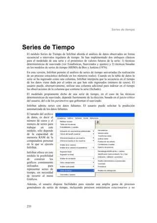 Series de tiempo
233
Series de Tiempo
El módulo Series de Tiempo de InfoStat aborda el análisis de datos observados en forma
secuencial a intervalos regulares de tiempo. Se han implementado dos enfoques clásicos
para el modelado de una serie y el pronóstico de valores futuros de la serie: 1) técnicas
determinísticas de suavizado (ver Estadísticas, Suavizados y ajustes) y 2) técnicas basadas
en los modelos de series de tiempo ARIMA de Box y Jenkins (1976).
En esta versión, InfoStat permite el análisis de series de tiempo univariadas (la realización
de un proceso estocástico definido en los números reales). Cuando en la tabla de datos la
serie se ha ingresado como una columna, InfoStat interpreta que la secuencia en el tiempo
de los datos viene dada por el orden en que han sido ingresados (número de casos). El
usuario puede, alternativamente, utilizar una columna adicional para indexar en el tiempo
las observaciones de la columna que contiene la serie (fechado).
El modelado propiamente dicho de una serie de tiempo, en el caso de las técnicas
determinísticas de suavizado, depende fuertemente de la elección, basada en el juicio crítico
del usuario, del o de los parámetros que gobiernan el suavizado.
InfoStat admite series con datos faltantes. El usuario puede solicitar la predicción
automatizada de los datos faltantes.
El tamaño del archivo
de datos, es decir el
número de casos y el
número de series para
trabajar en este
módulo, sólo depende
de la capacidad de
memoria RAM de la
computadora personal
en la que se ejecuta
InfoStat.
InfoStat ofrece en este
módulo la posibilidad
de construir los
gráficos comúnmente
utilizados para
representar series de
tiempo, sin necesidad
de recurrir al menú
Gráficos.
Además, el usuario dispone facilidades para simular una amplia gama de procesos
generadores de series de tiempo, incluyendo procesos estocásticos estacionarios y no
 
