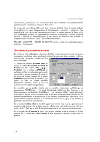 Series de tiempo
234
estacionarios, estacionales y no estacionales. Las series simuladas son automáticamente
guardadas como columnas de la tabla de datos activa.
En el caso de los modelos ARIMA de Box y Jenkins, InfoStat ofrece al usuario trabajar
siguiendo los tres pasos fundamentales de identificación, estimación y validación. Para
cualquiera de estas estrategias, los pronósticos de interés se pueden construir de forma ágil y
con capacidades gráficas de representación altamente informativas. InfoStat posibilita
estimar la función de impulso-respuesta y sus bandas de confianza para describir el
comportamiento del proceso frente a un disturbio instantáneo.
Menú ESTADISTICAS  SERIES DE TIEMPO permite acceder a los submenúes que se
muestran a continuación:
Simulación y transformaciones
En el bloque Herramientas de submenúes, InfoStat permite generar series de tiempo por
simulación, transformar series, graficarlas, realizar la prueba de raíces unitarias y obtener
funciones de correlación cruzada entre dos
series de tiempo.
Al invocar el submenú Generar series se
activa la ventana Generador de series de
tiempo con dos solapas, ARMA(p,q) y
Fechador. En la solapa ARMA(p,q) se
deben especificar los parámetros del modelo
que simula el proceso generatriz de una serie
de tiempo de T observaciones. En la solapa
Fechador se puede indicar la estructura que
indexa la serie de tiempo generada
(frecuencia, períodos, inicio y fin del
espacio de tiempo de la serie generada).
Los modelos que se pueden simular son los modelos estacionarios ARMA(p,q), no
estacionarios ARIMA(p,q,d) (ver menú Metodología ARIMA de Box Jenkins), y los
heteroscedásticos condicionales GARCH(p,q) (ver Hamilton, 1994). Cuando el usuario
selecciona el tipo de modelo que desea usar se presenta automáticamente la ecuación del
modelo correspondiente y la explicación de los términos y parámetros a especificar. En la
figura anterior se puede observar la ecuación del modelo ARMA(p,q) y los términos y
parámetros a especificar para el mismo.
En el campo Nombre columna InfoStat sugerirá un nombre para la serie a generar que el
usuario podrá cambiar. En la figura anterior InfoStat está sugiriendo nombrar a la serie
como “Serie3” dado que la tabla de datos activa ya tenía en uso las dos primeras columnas.
En el campo Nro Columnas k debe especificarse cuantas series de tiempo se desean
generar. En el campo Nro. Observaciones T debe ingresarse la longitud de la/s serie/s a
generar.
 