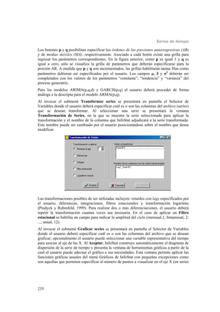 Series de tiempo
235
Los botones p y q posibilitan especificar los órdenes de las porciones autorregresivas (AR)
y de medias móviles (MA), respectivamente. Asociado a cada botón existe una grilla para
ingresar los parámetros correspondientes. En la figura anterior, como p es igual 1 y q es
igual a cero, sólo se visualiza la grilla de parámetros que deberán especificarse para la
porción AR. A medida que p y q son incrementados, las grillas habilitarán tantas filas como
parámetros debieran ser especificados por el usuario. Los campos ,  y 2
deberán ser
completados con los valores de los parámetros “constante”, “tendencia” y “varianza” del
proceso generatriz.
Para los modelos ARIMA(p,q,d) y GARCH(p,q) el usuario deberá proceder de forma
análoga a la descripta para el modelo ARMA(p,q).
Al invocar el submenú Transformar series se presentará en pantalla el Selector de
Variables donde el usuario deberá especificar cuál es o son las columnas del archivo (series)
que se desean transformar. Al seleccionar una serie se presentará la ventana
Transformación de Series, en la que se muestra la serie seleccionada para aplicar la
transformación y el nombre de la columna que InfoStat adjudicará a la serie transformada.
Este nombre puede ser cambiado por el usuario posicionándose sobre el nombre que desea
modificar.
Las transformaciones posibles de ser utilizadas incluyen: retardos con lags especificados por
el usuario, diferencias, integraciones, filtros estacionales y transformación logaritmo
(Pindyck y Rubinfeld, 1999). Para realizar dos o más diferenciaciones, el usuario deberá
repetir la transformación cuantas veces sea necesaria. En el caso de aplicar un Filtro
estacional se habilita un campo para indicar la amplitud del ciclo (mensual,1; bimensual, 2;
...; anual, 12).
Al invocar el submenú Graficar series se presentará en pantalla el Selector de Variables
donde el usuario deberá especificar cuál es o son las columnas del archivo que se desean
graficar; opcionalmente el usuario puede seleccionar una variable representativa del tiempo
para asociar al eje de las X. Al Aceptar, InfoStat construye automáticamente el diagrama de
dispersión de la serie de tiempo y presenta la ventana de herramientas gráficas a partir de la
cual el usuario puede adecuar el gráfico a sus necesidades. Esta ventana permite aplicar las
funciones gráficas usuales del menú Gráficos de InfoStat con pequeñas excepciones como
son aquellas que permiten especificar el número de puntos a visualizar en el eje X (en series
 