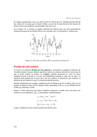 Series de tiempo
236
de tiempo generalmente existe un número alto de valores para X, InfoStat permite decidir
los valores de la escala que se harán visibles a través de la especificación del número de
observaciones que quedarán comprendidas entre dos ticks).
En la Figura 35 se muestra la gráfica obtenida por defecto para una serie generada por
simulación a partir de un modelo AR(1) con constante cero, sin tendencia y varianza uno.
1 11 21 31 41 51 61 71 81 91
Tiempo
-3.92
-2.21
-0.50
1.22
2.93
Serie3(1)
Figura 35: Serie para un modelo AR(1), generada por simulación.
Prueba de raíz unitaria
Al invocar el submenú Prueba de raíz unitaria se presentará en pantalla el Selector de
Variables donde el usuario deberá especificar cuál es la columna del archivo (serie) para la
que se desea realizar la prueba. Al Aceptar, InfoStat presentará el valor de varios
estadísticos para la prueba y el valor de probabilidad asociado a cada uno de ellos. La
hipótesis nula postula que la serie tiene una raíz unitaria, la alternativa que establece la
ausencia de raíz unitaria, es decir la estacionaridad del proceso.
InfoStat implementa tres pruebas estadísticas para la hipótesis de raíz unitaria. Estas son la
prueba de Dickey-Fuller (1979), Dickey-Fuller aumentada (1981) y la de Phillips-Perron
(1988) (ver Hamilton, 1994).
Dickey y Fuller observaron que bajo la hipótesis alternativa, cuando existe una única raíz
unitaria, la serie diferencia tyD es estacionaria. Simbólicamente,
1
1 1
1
, | | 1
( 1) ,
, 0.
t t t
t t t t
t t t
y y u
y y y u
y y u
 

 

 

  
   
   
Luego, la hipótesis de raíz unitaria puede reescribirse como:
 