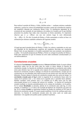Series de tiempo
237
0
1
: 0
: 0
H
H




Para realizar la prueba de Dickey y Fuller, InfoStat estima g mediante mínimos cuadrados
ordinarios y genera los valores de probabilidad asociados a partir de la distribución empírica
del estadístico obtenida por simulación Monte Carlo. La distribución dependerá de la
existencia de una constante, de una tendencia o de ambas en el modelo, por lo que InfoStat
presentará las pruebas bajo todas estas situaciones en forma automática. Es importante
observar que si ( )ty AR p con una raíz unitaria luego la serie diferenciada
( 1)ty AR p  . Por ello, la prueba de Dickey y Fuller aumentada se realiza en base a la
estimación por mínimos cuadrados ordinarios del siguiente modelo:
1
1
1
p
t t j t j t
j
y y y u 

 

    
Al igual que para la prueba básica de Dickey y Fuller, los valores p reportados en este caso
son obtenidos de las distribuciones empíricas del estadístico derivadas por simulación
Monte Carlo, las que dependen si el modelo aumentado tiene una constante, una tendencia,
o ambas. En la prueba propuesta por Phillips y Perron se corrigen las pruebas de Dickey y
Fuller para situaciones en que los términos de error están serialmente correlacionados y/o
son heterocedásticos.
Correlaciones cruzadas
El submenú Correlaciones Cruzadas muestra el Selector de Series donde el usuario deberá
especificar cuáles son las dos series para las cuales se desea obtener la función de
correlación cruzada. La función de correlación cruzada presenta la correlación entre ambas
series para distintos lags de la segunda serie respecto de la primera. Conceptualmente la
función de correlación cruzada es análoga a la función de autocorrelación, excepto que las
correlaciones no son obtenidas entre observaciones de una misma serie sino entre dos series
diferentes. Permite obtener la función de correlación cruzada entre dos series de tiempo. La
correlación cruzada para el lag k mide la magnitud de la correlación linear entre los
valores de la primera serie y los valores de la segunda serie, k periodos hacia adelante.
InfoStat considera como primera serie a la columna de la tabla activa que ha sido
seleccionada primero en la ventana del selector de variables. La función de correlación
cruzada resultante se muestra automáticamente en la ventana de resultados y en la grafica.
En la ventana Resultados se presenta, además de la correlación para cada lag, su error
estándar, el estadístico T y el valor p de la prueba de hipótesis de correlación cero para ese
lag. En la ventana Grafica se representan también las bandas de confianza al 95% para la
función de correlación cruzada. El usuario puede modificar el nivel de confianza para estos
intervalos. La función de correlación cruzada entre dos series suele ser usada para
determinar si la segunda serie podría ayudar a predecir la primera.
 