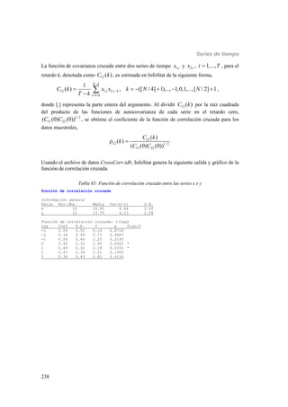 Series de tiempo
238
La función de covarianza cruzada entre dos series de tiempo 1,tx y 2,tx , 1,...,t T , para el
retardo k, denotada como 12 ( )C k , es estimada en InfoStat de la siguiente forma,
12 1, 2,
1
1
( ) , ([ / 4] 1),.., 1,0,1,...,[ / 2] 1
N k
t t k
t k
C k x x k N N
T k


 
     

 ,
donde [.] representa la parte entera del argumento. Al dividir 12 ( )C k por la raíz cuadrada
del producto de las funciones de autocovarianza de cada serie en el retardo cero,
1/ 2
11 22( (0) (0))C C , se obtiene el coeficiente de la función de correlación cruzada para los
datos muestrales,
12
12 1/ 2
11 22
( )
( )
( (0) (0))
C k
k
C C
 
Usando el archivo de datos CrossCorr.idb, InfoStat genera la siguiente salida y gráfico de la
función de correlación cruzada.
Tabla 65: Función de correlación cruzada entre las series x e y
Función de correlación cruzada
Información general
Serie Nro.Obs. Media Var(n-1) D.E.
x 10 14.80 6.84 2.62
y 10 13.70 4.23 2.06
Función de correlación cruzada: r(Lag)
Lag Coef E.E. T p Signif
-3 0.08 0.52 0.16 0.8728
-2 0.36 0.49 0.73 0.4687
-1 0.56 0.44 1.25 0.2145
0 0.92 0.32 2.90 0.0052 *
1 0.69 0.32 2.18 0.0331 *
2 0.47 0.36 1.31 0.1955
3 0.36 0.43 0.82 0.4156
 