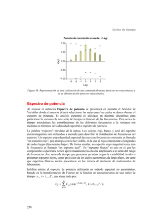 Series de tiempo
239
-3 -2 -1 0 1 2 3
Lag
-1.00
-0.50
0.00
0.50
1.00
r(x,y)
Función de correlación cruzada: r(Lag)
Figura 36: Representación de una realización de una caminata aleatoria (proceso no estacionario) y
de su diferenciación (proceso estacionario).
Espectro de potencia
Al invocar el submenú Espectro de potencia se presentará en pantalla el Selector de
Variables donde el usuario deberá seleccionar las series para las cuales se desea obtener el
espectro de potencia. El análisis espectral es utilizado en distintas disciplinas para
particionar la varianza de una serie de tiempo en función de las frecuencias. Para series de
tiempo estocásticas las contribuciones de las diferentes frecuencias a la varianza son
medidas en términos de la densidad espectral o espectro de potencia.
La palabra “espectro” proviene de la óptica. Los colores rojo, banco y azul del espectro
electromagnético son utilizados a menudo para describir la distribución de frecuencias del
espectro. Un espectro cuya densidad espectral decrece con frecuencias crecientes es llamado
“un espectro rojo”, por analogía con la luz visible, en la que el rojo corresponde a longitudes
de ondas largas (frecuencias bajas). De forma similar, un espectro cuya magnitud crece con
la frecuencia es llamado “un espectro azul”. Un “espectro blanco” es uno en el que las
componentes espectrales tienen aproximadamente las misma amplitudes a lo lardo del rango
de frecuencias. Así, series de tiempo que presentan periodos largos de variabilidad tienden a
presentar espectros rojos, como en el caso de los ciclos económicos de largo plazo., en tanto
que espectros blancos suelen presentarse en los errores de medición de instrumentos de
laboratorio.
InfoStat estima el espectro de potencia utilizando un método espectral no paramétrico,
basado en la transformación de Fourier de la función de autocovarianza de una series de
tiempo , 1,...,ty t T , que viene dada por:
2 /
0
( ) , 0,..., / 2,
M
i km M
k yy
m
G C m e k T 

 
 