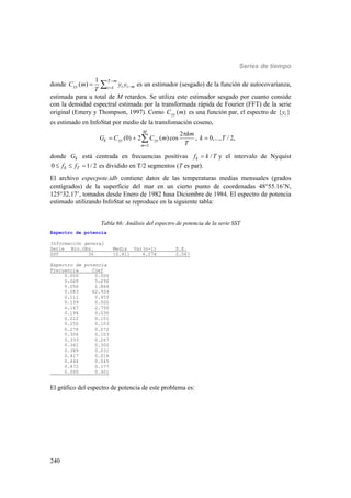 Series de tiempo
240
donde 1
1
( )
T m
yy t t mt
C m y y
T


  es un estimador (sesgado) de la función de autocovarianza,
estimada para u total de M retardos. Se utiliza este estimador sesgado por cuanto conside
con la densidad espectral estimada por la transformada rápida de Fourier (FFT) de la serie
original (Emery y Thompson, 1997). Como ( )yyC m es una función par, el espectro de { }ty
es estimado en InfoStat por medio de la transfomación coseno,
1
2
(0) 2 ( )cos , 0,..., / 2,
M
k yy yy
m
km
G C C m k T
T

  
donde kG está centrada en frecuencias positivas /kf k T y el intervalo de Nyquist
0 1/ 2k Tf f   es dividido en T/2 segmentos (T es par).
El archivo especpote.idb contiene datos de las temperaturas medias mensuales (grados
centígrados) de la superficie del mar en un cierto punto de coordenadas 4855.16’N,
12532.17’, tomados desde Enero de 1982 hasa Diciembre de 1984. El espectro de potencia
estimado utilizando InfoStat se reproduce en la siguiente tabla:
Tabla 66: Análisis del espectro de potencia de la serie SST
Espectro de potencia
Información general
Serie Nro.Obs. Media Var(n-1) D.E.
SST 36 10.811 4.274 2.067
Espectro de potencia
Frecuencia Coef
0.000 0.000
0.028 5.292
0.056 1.866
0.083 62.934
0.111 0.455
0.139 0.002
0.167 2.750
0.194 0.030
0.222 0.151
0.250 0.103
0.278 0.072
0.306 0.103
0.333 0.267
0.361 0.302
0.389 0.031
0.417 0.016
0.444 0.045
0.472 0.177
0.500 0.401
El gráfico del espectro de potencia de este problema es:
 