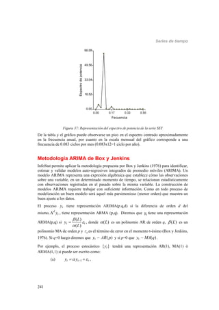 Series de tiempo
241
0.00 0.17 0.33 0.50
Fecuencia
0.00
16.52
33.04
49.56
66.08
Espectrodepotencia
Figura 37: Representación del espectro de potencia de la serie SST
De la tabla y el gráfico puede observarse un pico en el espectro centrado aproximadamente
en la frecuencia anual, por cuanto en la escala mensual del gráfico corresponde a una
frecuencia de 0.083 ciclos por mes (0.083x12=1 ciclo por año).
Metodología ARIMA de Box y Jenkins
InfoStat permite aplicar la metodología propuesta por Box y Jenkins (1976) para identificar,
estimar y validar modelos auto-regresivos integrados de promedio móviles (ARIMA). Un
modelo ARIMA representa una expresión algebraica que establece cómo las observaciones
sobre una variable, en un determinado momento de tiempo, se relacionan estadísticamente
con observaciones registradas en el pasado sobre la misma variable. La construcción de
modelos ARIMA requiere trabajar con suficiente información. Como en todo proceso de
modelización un buen modelo será aquel más parsimonioso (menor orden) que muestra un
buen ajuste a los datos.
El proceso ty tiene representación ARIMA(p.q,d) si la diferencia de orden d del
mismo, d
ty , tiene representación ARMA (p,q). Diremos que ty tiene una representación
ARMA(p,q) si
( )
( )
t t
L
y
L



 , donde ( )L es un polinomio AR de orden q, ( )L es un
polinomio MA de orden p y te es el término de error en el momento t-ésimo (Box y Jenkins,
1976). Si q=0 luego diremos que ( )ty AR p y si p=0 que ( )ty MA q .
Por ejemplo, el proceso estocástico { }ty tendrá una representación AR(1), MA(1) ó
ARMA(1,1) si puede ser escrito como:
(a) 1t t ty y   ,
 