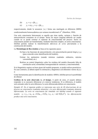 Series de tiempo
242
(b) 1t t ty     ,
(c) 1 1t t t ty y      ,
respectivamente, donde la secuencia { t } forma una martingala en diferencia (MDS)
condicionalmente homoscedástica con varianza incondicional 2
 (Hamilton, 1994).
Una serie estacionaria básicamente es aquella que tiene media, varianza y función de
autocorrelación constantes en el tiempo. Series de mayor longitud debieran ser usadas
cuando no se puede sostener el supuesto de estacionaridad del proceso. Series no
estacionarias pueden ser transformadas, mediante funciones simples, en series estacionarias.
InfoStat permite realizar la transformación diferencia de series previamente a la
construcción del modelo.
La Metodología de Box-Jenkins se basa en los siguientes pasos:
En base a las funciones de autocorrelación y de autocorrelación parcial elegir p y q
(paso conocido como identificación del modelo),
Estimar los parámetros (usando mínimos cuadrados ordinarios, máxima
verosimilitud, etc.)
Realizar un control diagnóstico sobre los residuos del modelo (buscando falta de
correlación serial, normalidad, homogeneidad de varianzas y estacionariedad).
Si el diagnóstico sugiere un buen ajuste del modelo propuesto, se podrá realizar pronósticos.
En caso contrario, se deberá repetir la estimación y diagnóstico con diferentes valores de p y
q.
Como herramientas para la identificación de modelos ARMA, InfoStat provee la posibilidad
de obtener:
Gráficos de la serie observada vs. el tiempo. A partir de estos, el usuario debiera
responder si es necesario diferenciar y/o remover tendencias. Si se diferencia, el modelo
será estimado sobre la serie diferencia. La serie diferenciada debiera ser estacionaria.
Ejemplo 42: En el siguiente gráfico se representa una serie de 40 observaciones de un
proceso no estacionario (caminata aleatoria) y la serie diferenciada (caminata aleatoria
diferenciada). La serie no estacionaria fue simulada con InfoStat usando el siguiente
modelo: 2
1 1, 0.3 0.5 , ~ (0, )t t t t t t t ty y u u u iid N         . La diferenciación
produce una serie estacionaria.
 