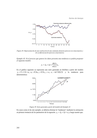 Series de tiempo
243
1 4 7 10 13 16 19 22 25 28 31 34 37 40
Tiempo
-22.01
-15.89
-9.78
-3.66
2.46
Dif_yt
Caminata aleatoria
Caminata aleatoria diferenciada
Figura 38: Representación de una realización de una caminata aleatoria (proceso no estacionario) y
de su diferenciación (proceso estacionario).
Ejemplo 43: Si el proceso que genera los datos presenta una tendencia se podría proponer
el siguiente modelo:
0 1
( )
,
( )
t t
L
y t u
L

 

  
En el gráfico siguiente se representa una serie generada en InfoStat a partir del modelo
1 15 1.5 , 0.3 0.5 , (0,3)t t t t t t ty t u u u iid N          y la tendencia pura
determinística:
1 2 3 4 5 6 7 8 9 10 11 12 13 14 15 16 17 18 19 20
Tiempo
3.03
11.38
19.73
28.08
36.42
yt
yt
Lambda0+Lambda1*t
Figura 39: Serie generada a partir del modelo del Ejemplo 42
En casos como el de este ejemplo, se debería eliminar la “tendencia” mediante la estimación
en primera instancia de los parámetros de la regresión 0 1t ty t     y luego asumir que:
 