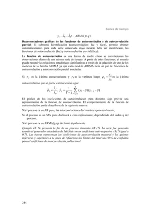 Series de tiempo
244
0 1
ˆ ˆ ( , )ty t ARMA p q   
Representaciones gráficas de las funciones de autocorrelación y de autocorrelación
parcial: El submenú Identificación (autocorrelación: fac y facp), permite obtener
automáticamente, para cada serie univariada cuyo modelo debe ser identificado, las
funciones de autocorrelación (fac) y autocorrelación parcial (facp).
La función de autocorrelación es una forma de medir cómo se correlacionan las
observaciones dentro de una misma serie de tiempo. A partir de estas funciones, el usuario
puede resumir las relaciones estadísticas significativas a través de la selección de uno de los
modelos de la familia ARIMA ya que cada modelo ARIMA tiene un par de funciones de
autocorrelación y autocorrelación parcial asociadas.
Si j es la j-ésima autocovarianza y 0 es la varianza luego
0
j
j



 es la j-ésima
autocorrelación que se puede estimar como sigue:
0 1
ˆ 1
ˆ ˆ, ( )( )
ˆ
T
j
j j t t j
t j
y y y y
T j

 


 
   

 .
El gráfico de los coeficientes de autocorrelación para distintos lags provee una
representación de la función de autocorrelación. El comportamiento de la función de
autocorrelación puede describirse de la siguiente manera:
Si el proceso es un AR puro, las autocorrelaciones declinarán exponencialmente;
Si el proceso es un MA puro declinará a cero rápidamente, dependiendo del orden q del
proceso;
Si el proceso es un ARMA(p,q), declinará rápidamente.
Ejemplo 44: Se presenta la fac de un proceso simulado AR (1). La serie fue generada
usando el generador estocástico de InfoStat con un coeficiente auto-regresivo AR(1) igual a
0.75. Las barras representan los coeficientes de autocorrelación muestral y los guiones
inferiores y superiores a la línea de referencia los límites del intervalo 95% de confianza
para el coeficiente de autocorrelación poblacional.
 
