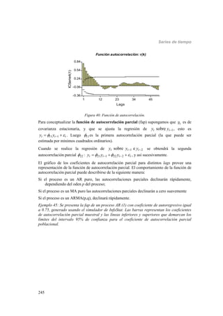 Series de tiempo
245
1 12 23 34 45
Lags
-0.36
-0.06
0.24
0.54
0.84
ICSerie4(1)
Función autocorrelación: r(k)
Figura 40: Función de autocorrelación.
Para conceptualizar la función de autocorrelación parcial (fap) supongamos que ty es de
covarianza estacionaria, y que se ajusta la regresión de 1sobret ty y  , esto es
11 1t t ty y   . Luego 11 es la primera autocorrelación parcial (la que puede ser
estimada por mínimos cuadrados ordinarios).
Cuando se realice la regresión de 1 2sobre et t ty y y  se obtendrá la segunda
autocorrelación parcial 22 : 21 1 22 2t t t ty y y      , y así sucesivamente.
El gráfico de los coeficientes de autocorrelación parcial para distintos lags provee una
representación de la función de autocorrelación parcial. El comportamiento de la función de
autocorrelación parcial puede describirse de la siguiente manera:
Si el proceso es un AR puro, las autocorrelaciones parciales declinarán rápidamente,
dependiendo del oden p del proceso;
Si el proceso es un MA puro las autocorrelaciones parciales declinarán a cero suavemente
Si el proceso es un ARMA(p,q), declinará rápidamente.
Ejemplo 45: Se presenta la fap de un proceso AR (1) con coeficiente de autoregresivo igual
a 0.75, generado usando el simulador de InfoStat. Las barras representan los coeficientes
de autocorrelación parcial muestral y las líneas inferiores y superiores que demarcan los
límites del intervalo 95% de confianza para el coeficiente de autocorrelación parcial
poblacional.
 