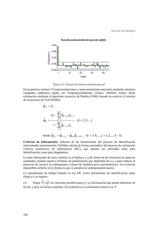 Series de tiempo
246
1 12 23 34 45
Lags
-0.20
0.06
0.32
0.58
0.84
ICSerie4(1)
Función autocorrelación parcial: phi(k)
Figura 41: Función de autocorrelación parcial.
En la práctica estimar T/4 autocorrelaciones y autocorrelaciones parciales mediante mínimos
cuadrados ordinarios puede ser computacionalmente costoso. InfoStat realiza dicha
estimación mediante el algoritmo recursivo de Durbin (1960), basado en resolver el sistema
de ecuaciones de Yule-Walker:
11 1
ˆ ˆ 
1
1,
1
1
1,
1
ˆˆ ˆ
ˆ ( 2,3,...)
ˆ ˆ1
k
k k j k j
j
kk k
k j j
j
k
  

 

 





 



donde , 1, , 1,
ˆ ˆ ˆ ˆ ( 3,4,...; 1,2,..., 1)k j k j k k k k j k j k          .
Criterios de Información: Además de las herramientas del proceso de identificación
mencionadas anteriormente, InfoStat calcula de forma automática del proceso de estimación
criterios estadísticos de información (SIC), que pueden ser utilizados tanto para
identificación como para diagnóstico.
La idea subyacente de estos criterios es el hallar p y q de forma tal de minimizar la suma de
cuadrados residual sujeta a términos de penalización que dependen de p y q para reducir el
potencial de incurrir en sobreajustes o ajuste de modelos poco parsimoniosos. Los criterios
disponibles difieren en la forma en que se penaliza la sobreparametrización.
La metodología de trabajo basada en los SIC como herramienta de identificación (para
elegir p y q) sugiere:
(1) Elegir P yQ los máximos posibles para p y q (información que puede obtenerse de
las fac y facp en forma conjunta). En la práctica es conveniente tomar p+q<4.
 