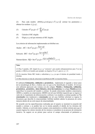 Series de tiempo
247
(2) Para cada modelo ( , ) tal que yARMA p q p P q Q   estimar los parámetros y
obtener los residuos ˆ ( , )tu p q .
(3) Calcular 2 1 2
1
ˆ ˆ( , ) ( , )
T
t
t
p q T u p q 

  .
(4) Calcular el SIC elegido.
(5) Elegir p y q tal que minimice el SIC elegido.
Los criterios de información implementados en InfoStat son:
Akaike: 2 2( )
ln ( , )
p q
AIC p q
T


  .
Schwartz: 2 ( )ln
ln ( , )
p q T
BIC p q
T


  .
Hannan-Quinn: 2 ( )ln(ln )
ln ( , ) , 1.
c p q T
HQ p q c
T


  
Nota:
(1) Para T grandes, AIC elegirá los p y q “correctos”, pero puede sobreparametrizar para T no tan
grande, si AR(2) es el modelo, por ejemplo, no elegirá p=0 o p=1, pero si 2p ³ .
(2) En muestras finitas BIC tiende a subestimar p y q, ya que el término de penalidad tiende a
dominar.
(3) HQ soluciona (o trata de solucionar) el problema de BIC en muestras finitas.
El submenú Estimación, validación y pronósticos, implementa el segundo y tercer paso
de la metodología de Box y Jenkins una vez que se ha identificado el modelo. Al invocar
este submenú aparecerá una ventana con dos solapas: Modelo y Estimación, validación,
pronósticos, pronóstico, datos faltantes, otras herramientas. La solapa Modelo permite
especificar la ecuación del modelo a estimar. Se puede seleccionar modelos estacionarios
ARMA y modelos no estacionarios ARIMA (en tal caso InfoStat requerirá que se ingrese el
valor de d, el parámetro de diferenciación a utilizar). Los modelos a estimar pueden ser No
estacionales (sin tendencia) o estacionales (en tal caso InfoStat solicitará se ingrese la
frecuencia que describe la estacionalidad; InfoStat también admite la presencia de ciclos
menores dentro de un ciclo mayor de estacionalidad).
De acuerdo con las especificaciones realizadas por el usuario se mostrará la ecuación del
modelo a estimar y se podrán leer en la misma pantalla el detalle de los términos del
modelo. Además, se activarán tantos campos como parámetros se deban estimar para que el
usuario ingrese los valores iniciales de los mismos a considerar en un proceso de estimación
iterativo. Se sugiere en un primer paso activar el campo relacionado al parámetro 
 