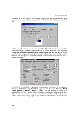 Series de tiempo
248
(esperanza de la serie), en tal caso InfoStat asume como valor de partida para dicho
parámetro en el proceso de estimación el valor redondeado de la media aritmética de la
serie.
InfoStat realiza la estimación de los parámetros del modelo mediante máxima verosimilitud
condicionada a los p primeros valores observados de la serie (Hamilton, 1994). La solapa
Estimación, validación, pronósticos, datos faltantes, otras herramientas permite realizar
controles sobre los procedimientos de estimación, indicar cuales serán las herramientas
utilizadas para el diagnóstico del modelo estimado y realizar pronósticos cuando el modelo
ya ha sido validado.
La función de verosimilitud es optimizada numéricamente con algunos de los siguientes
algoritmos (Estimación Alg. Numérico), según indique el usuario: Nelder y Mead,
Powell, Fletcher y Reeves y Polak y Ribiere. Los dos primeros se basan en el
procedimiento Downhill y los dos últimos se basan en el método del gradiente (Press et al.,
1986). Se recomienda en una primera instancia seleccionar el algoritmo de Nelder y Mead
con los valores iniciales de  sugeridos por InfoStat. Posteriormente se podría aplicar el
 