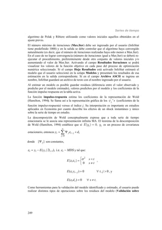 Series de tiempo
249
algoritmo de Polak y Ribiere utilizando como valores iniciales aquellos obtenidos en el
ajuste previo.
El número máximo de iteraciones (Max.Iter) debe ser ingresado por el usuario (InfoStat
tiene predefinido 1000) y en la salida se debe controlar que el algoritmo haya convergido
naturalmente (es decir, que el número de iteraciones realizadas haya sido menor a Max.Iter).
En el caso de no lograr convergencia (número de iteraciones igual a Max.Iter) se deberá re-
ejecutar el procedimiento, preferentemente desde otro conjunto de valores iniciales y/o
aumentando el valor de Max.Iter. Activando el campo Resultados Iteraciones se podrá
visualizar los valores de la función objetivo en cada paso del proceso de optimización
numérica seleccionado. Si el campo Hoja Resultados está activado InfoStat estimará el
modelo que el usuario seleccionó en la solapa Modelos y presentará los resultados de esa
estimación en la salida correspondiente. Si en el campo Archivo ASCII se ingresa un
nombre, InfoStat guardará un archivo de texto con el nombre ingresado por el usuario.
Al estimar un modelo es posible guardar residuos (diferencia entre el valor observado y
predicho por el modelo estimado), valores predichos por el modelo y los coeficientes de la
función impulso respuesta en la tabla activa.
La función impulso-respuesta estima los coeficientes de la representación de Wold
(Hamilton, 1994). Se llama así a la representación gráfica de los 'j sy (coeficientes de la
función impulso-respuesta) versus el índice j. Su interpretación es importante en estudios
aplicados en Economía por cuanto describe los efectos de un shock instantáneo y único
sobre la serie de tiempo en estudio.
La descomposición de Wold conceptualmente expresa que a toda serie de tiempo
estacionaria se le asocia una representación infinita MA. El teorema de la descomposición
de Wold (Hamilton, 1994) establece que si ( ) 0,t tE y y= es un proceso de covarianza
estacionario, entonces
0
t j t j t
j
y d



  
donde { }j son constantes,
1( | ), i.e. ~t t t t ty E y MDS    y tal que:
2
{ }
0
t s
s tE
s t
 
  

,
( ) 0 , 0t t jE y t j     , y
( ) 0 .t sE d s t   
Como herramientas para la validación del modelo identificado y estimado, el usuario puede
realizar distintos tipos de operaciones sobre los residuos del modelo (Validación sobre
 