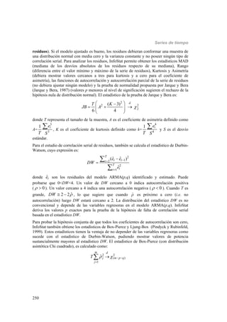 Series de tiempo
250
residuos). Si el modelo ajustado es bueno, los residuos debieran conformar una muestra de
una distribución normal con media cero y la varianza constante y no poseer ningún tipo de
correlación serial. Para analizar los residuos, InfoStat permite obtener los estadísticos MAD
(mediana de los desvíos absolutos de los residuos respecto de su mediana), Rango
(diferencia entre el valor mínimo y máximo de la serie de residuos), Kurtosis y Asimetría
(debiera mostrar valores cercanos a tres para kurtosis y a cero para el coeficiente de
asimetría), las funciones de autocorrelación y autocorrelación parcial de la serie de residuos
(no debiera ajustar ningún modelo) y la prueba de normalidad propuesta por Jarque y Bera
(Jarque y Bera, 1987) (valores p menores al nivel de significación sugieren el rechazo de la
hipótesis nula de distribución normal). El estadístico de la prueba de Jarque y Bera es:
2
2 2
2
( 3)
6 4
dT K
JB A 
 
    
 
donde T representa el tamaño de la muestra, A es el coeficiente de asimetría definido como
A=
3
3
1 ie
T S
 , K es el coeficiente de kurtosis definido como k=
4
4
1 ie
T S
 y S es el desvío
estándar.
Para el estudio de correlación serial de residuos, también se calcula el estadístico de Durbin-
Watson, cuyo expresión es:
2
12
2
1
ˆ ˆ( )
ˆ
T
t tt
T
tt
e e
DW
e






donde ˆte son los residuales del modelo ARMA(p,q) identificado y estimado. Puede
probarse que 0<DW<4. Un valor de DW cercano a 0 indica autocorrelación positiva
( 0  ). Un valor cercano a 4 indica una autocorrelación negativa ( 0  ). Cuando T es
grande, ˆ2 2DW   , lo que sugiere que cuando ˆr es próximo a cero (i.e. no
autocorrelación) luego DW estará cercano a 2. La distribución del estadístico DW es no
convencional y depende de las variables regresoras en el modelo ARMA(p,q). InfoStat
deriva los valores p exactos para la prueba de la hipótesis de falta de correlación serial
basada en el estadístico DW.
Para probar la hipótesis conjunta de que todos los coeficientes de autocorrelación son cero,
InfoStat también obtiene los estadísticos de Box-Pierce y Ljung-Box (Pindyck y Rubinfeld,
1999). Estos estadísticos tienen la ventaja de no depender de las variables regresoras como
sucede con el estadístico de Durbin-Watson, pudiendo mostrar valores de potencia
sustancialmente mayores al estadístico DW. El estadístico de Box-Pierce (con distribución
asintótica Chi cuadrado), es calculado como:
2 2
( )
1
ˆ
m d
j m p q
j
T    


 