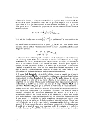 Series de tiempo
251
donde m es el número de coeficientes involucrados en la prueba. Si el valor calculado del
estadístico es mayor que el nivel crítico del 5%, podemos asegurar (con un nivel de
significación de 0.05) que los coeficientes de autocorrelación verdaderos, 1, ...., m no son
todos iguales a cero. El estadístico de Ljung-Box (con distribución asintótica Chi cuadrado),
es calculado como:
2 2
( )
1
1
ˆ( 2)
m d
j m p q
j
LB T T
T j
   

  


En la práctica, InfoStat toma min ,3
2
T
m T
 
  
 
. A medida que T se hace grande sucede
que la distribución de estos estadísticos se aplana, 2
(0, )
d
m U   . Como solución a este
problema, InfoStat también obtiene automáticamente la prueba LB estandarizada basada en
el siguiente resultado:
( )
(0,1)
2( )
dLB m p q
N
m p q
- - -

- -
La subventana Datos faltantes puede ser utilizada para la predicción de valores faltantes o
para detectar y medir efectos de la influencia de observaciones aberrantes. Si el campo
Predecir no está activado, InfoStat calculará automáticamente los valores que encuentre en
blanco en una celda de la serie, si está activado en cambio, el usuario puede ingresar la
cantidad de casos que quiere predecir en el campo que se encuentra a la derecha de
Predecir, al activarlo se hará visible una grilla donde se debe colocar los números de los
casos a predecir. Ambas estrategias, predicción de valores en celdas vacías y celdas
referenciadas por el usuario, pueden ser implementadas simultáneamente.
Si el campo Hoja Resultados está activado InfoStat estimará el modelo que el usuario
seleccionó en la solapa Modelos y presentará los resultados de esa estimación en la salida
correspondiente (ventana Resultados). La opción Escribir grilla cuando es activada
permite agregar a la tabla activa una nueva columna, la cual contiene la serie original
completada con los valores faltantes que se acaban de predecir. Opcionalmente, el usuario
puede indicar el nombre de un archivo de texto en el campo Archivo ASCII de la
subventana Datos faltantes, en el que se guardarán las predicciones de los datos faltantes.
InfoStat predice los valores faltantes a través del procedimiento basado en la esperanza de
dicha observación condicionada a la información disponible. Este predictor lineal se
construye postulando las restricciones propuestas por Alvarez et al. (1993). El
procedimiento identifica los valores iniciales de las series hasta el primer dato faltante,
luego predice todos los valores restantes (dato faltante más información disponible posterior
al dato faltante). La predicción se realiza imponiendo restricciones de manera tal de
minimizar el error de predicción de la información a posteriori del dato faltante (esta
restricción implica que se predice con exactitud a los datos conocidos siguientes a los datos
faltantes). Se demuestra que el predictor obtenido es el mejor predictor lineal insesgado en
el sentido de ser aquel de menor error cuadrático medio de predicción si el modelo es
conocido (Guerrero y Peña, 2000). No obstante es importante destacar que el modelo
 