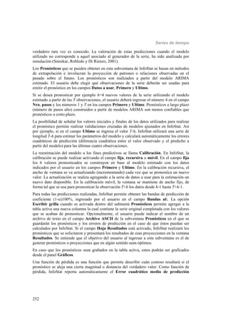 Series de tiempo
252
verdadero rara vez es conocido. La valoración de estas predicciones cuando el modelo
utilizado no corresponde a aquel asociado al generador de la serie, ha sido analizada por
simulación (Smrekar, Robledo y Di Rienzo, 2001).
Los Pronósticos que se pueden obtener en esta subventana de InfoStat se basan en métodos
de extrapolación e involucran la proyección de patrones o relaciones observadas en el
pasado sobre el futuro. Los pronósticos son realizados a partir del modelo ARIMA
estimado. El usuario debe elegir qué observaciones de la serie deberán ser usadas para
emitir el pronóstico en los campos Datos a usar, Primero y Ultimo.
Si se desea pronosticar por ejemplo h=4 nuevos valores de la serie utilizando el modelo
estimado a partir de las T observaciones, el usuario deberá ingresar el número 4 en el campo
Nro. pasos y los números 1 y T en los campos Primero y Ultimo. Pronósticos a largo plazo
(número de pasos alto) construidos a partir de modelos ARIMA son menos confiables que
pronósticos a corto plazo.
La posibilidad de señalar los valores iniciales y finales de los datos utilizados para realizar
el pronóstico permite realizar validaciones cruzadas de modelos ajustados en InfoStat. Así
por ejemplo, si en el campo Ultimo se ingresa el valor T-h, InfoStat utilizará una serie de
longitud T-h para estimar los parámetros del modelo y calculará automáticamente los errores
cuadráticos de predicción (diferencia cuadrática entre el valor observado y el predicho a
partir del modelo) para las últimas cuatro observaciones.
La reestimación del modelo a los fines predictivos se llama Calibración. En InfoStat, la
calibración se puede realizar activando el campo fija, recursiva o móvil. En el campo fija
los h valores pronosticados se construyen en base al modelo estimado con los datos
indicados por el usuario en los campos Primero y Ultimo. En la calibración recursiva, el
ancho de ventana se va actualizando (incrementando) cada vez que se pronostica un nuevo
valor. La actualización se realiza agregando a la serie de datos a usar para la estimación un
nuevo dato disponible. En la calibración móvil, la ventana se mantiene de ancho fijo, de
forma tal que se usa para pronosticar la observación T+h los datos desde h-1 hasta T+h-1.
Para todas las predicciones realizadas, InfoStat permite obtener las bandas de predicción de
coeficiente (1-)100%, ingresado por el usuario en el campo Bandas al:. La opción
Escribir grilla cuando es activada dentro del submenú Pronósticos permite agregar a la
tabla activa una nueva columna la cual contiene la serie original completada con los valores
que se acaban de pronosticar. Opcionalmente, el usuario puede indicar el nombre de un
archivo de texto en el campo Archivo ASCII de la subventana Pronósticos en el que se
guardarán los pronósticos y los errores de predicción en el caso de que éstos puedan ser
calculados por InfoStat. Si el campo Hoja Resultados está activado, InfoStat realizará los
pronósticos que se solicitaron y presentará los resultados de esas proyecciones en la ventana
Resultados. Se entiende que el objetivo del usuario al ingresar a esta subventana es el de
generar pronósticos o proyecciones que en algún sentido sean óptimos.
En caso que los pronósticos sean grabados en la tabla activa, estos podrán ser graficados
desde el panel Gráficos.
Una función de pérdida es una función que permite describir cuán costoso resultará si el
pronóstico se aleja una cierta magnitud o distancia del verdadero valor. Como función de
pérdida, InfoStat reporta automáticamente el Error cuadrático medio de predicción
 