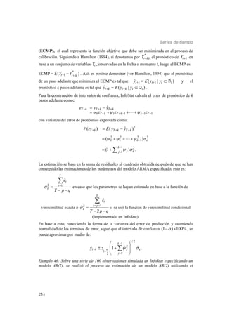 Series de tiempo
253
(ECMP), el cual representa la función objetivo que debe ser minimizada en el proceso de
calibración. Siguiendo a Hamilton (1994), si denotamos por *
|t k tY  el pronóstico de t kY  en
base a un conjunto de variables tY , observadas en la fecha o momento t, luego el ECMP es:
ECMP = *
1 1|( )t t tE Y Y  . Así, es posible demostrar (ver Hamilton, 1994) que el pronóstico
de un paso adelante que minimiza el ECMP es tal que 1 1ˆ ( | )t t t ty E y y    y el
pronóstico k pasos adelante es tal que ˆ ( | )t k t k t ty E y y    .
Para la construcción de intervalos de confianza, InfoStat calcula el error de pronóstico de k
pasos adelante como:
0 1 1 1 1
ˆT k T k T k
T k T k k T
e y y
     
  
    
 
   
con varianza del error de pronóstico expresada como:
2
2 2 2 2
0 1 1
1 2
1
ˆ( ) ( )
( )
(1 ) .
T k T k T k
k
k
jj
V e E y y


   
 
  



 
   
  

La estimación se basa en la suma de residuales al cuadrado obtenida después de que se han
conseguido las estimaciones de los parámetros del modelo ARMA especificado, esto es:
2 1
ˆ
ˆ
T
t
t
T p q


 

 

en caso que los parámetros se hayan estimado en base a la función de
verosimilitud exacta o
12
ˆ
ˆ
2
T
t
t p
T p q



 

 

si se usó la función de verosimilitud condicional
(implementado en InfoStat).
En base a esto, conociendo la forma de la varianza del error de predicción y asumiendo
normalidad de los términos de error, sigue que el intervalo de confianza (1 ) 100%  , se
puede aproximar por medio de:
1/ 2
1
2
1
12
ˆˆ ˆ1 .
k
t k j
j
y z   




 
  
 
 

Ejemplo 46: Sobre una serie de 100 observaciones simulada en InfoStat especificando un
modelo AR(2), se realizó el proceso de estimación de un modelo AR(2) utilizando el
 