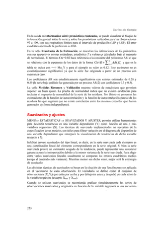 Series de tiempo
255
En la salida en Información sobre pronósticos realizados, se puede visualizar el bloque de
información general sobre la serie y sobre los pronósticos realizados para las observaciones
97 a 100, con sus respectivos límites para el intervalo de predicción (LIP y LSP). El error
cuadrático medio de la predicción es 0.86.
En la tabla Resultados de la Estimación, se muestran las estimaciones de los parámetros
con sus respectivos errores estándares, estadístico T y valores p calculados bajo el supuesto
de normalidad. El término Cte=0.02 hace referencia a la constante del polinomio AR, el que
se relaciona con la esperanza de los datos de la forma 1
/(1 ( ))
p
j
Cte AR j
  y que en la
tabla se indica con ==> Mu_Y y para el ejemplo su valor es 0.12. Este parámetro no es
estadísticamente significativo ya que la serie fue originada a partir de un proceso con
esperanza cero.
Los coeficientes AR son estadísticamente significativos con valores estimados de 0.28 y
0.59 (la serie bajo análisis fue generada por un proceso AR(2) con coeficientes 0.3 y 0.5).
La tabla Medidas Resumen y Validación muestra valores de estadísticos que permiten
suponer un buen ajuste. La prueba de normalidad indica que no existen evidencias para
rechazar el supuesto de normalidad de la serie de los residuos. Por último se presentan las
estimaciones de la función de autocorrelación y la función de autocorrelación parcial de los
residuos las que sugieren que no existe correlación entre los mismos (recordar que fueron
generados de forma independiente).
Suavizados y ajustes
MENÚ ESTADÍSTICAS  SUAVIZADOS Y AJUSTES, permite utilizar herramientas
para describir tendencias en una variable dependiente (Y) como función de una o más
variables regresoras (X). Las técnicas de suavizado implementadas no necesitan de la
especificación de un modelo; son útiles para filtrar variación en el diagrama de dispersión de
una variable dependiente que entorpece la visualización de tendencias de dicha variable
respecto a X.
InfoStat provee suavizados del tipo lineal, es decir, en la serie suavizada cada elemento es
una combinación lineal del elemento correspondiente en la serie original. Si bien la serie
suavizada provee un estimador sesgado de la tendencia, puede representar una sustancial
ganancia para la interpretación debido a la menor varianza de la serie suavizada. Para elegir
entre varios suavizados lineales usualmente se comparan los errores cuadráticos medios
(sesgo al cuadrado más varianza). Mientras menor sea dicho valor, mejor será la estrategia
de suavizado.
Las distintas técnicas de suavizados se basan en la elección de una función para ser aplicada
en el vecindario de cada observación. El vecindario se define como el conjunto de
observaciones (Xi,Yi) que están por arriba y por debajo (o antes y después) de cada valor de
la variable regresora (excepto Xmax y Xmin).
Cuando se utilizan suavizados se recomienda graficar simultáneamente las series de
observaciones suavizadas y originales en función de la variable regresora o una secuencia
 