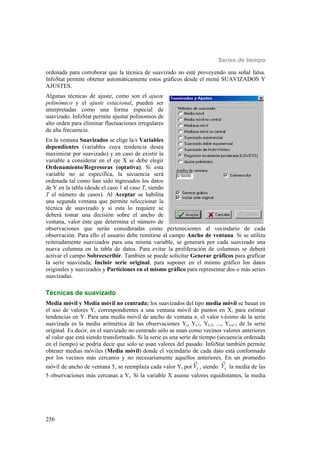 Series de tiempo
256
ordenada para corroborar que la técnica de suavizado no esté proveyendo una señal falsa.
InfoStat permite obtener automáticamente estos gráficos desde el menú SUAVIZADOS Y
AJUSTES.
Algunas técnicas de ajuste, como son el ajuste
polinómico y el ajuste estacional, pueden ser
interpretadas como una forma especial de
suavizado. InfoStat permite ajustar polinomios de
alto orden para eliminar fluctuaciones irregulares
de alta frecuencia.
En la ventana Suavizados se elige la/s Variables
dependientes (variables cuya tendencia desea
maximizar por suavizado) y en caso de existir la
variable a considerar en el eje X se debe elegir
Ordenamiento/Regresoras (optativa). Si esta
variable no se especifica, la secuencia será
ordenada tal como han sido ingresados los datos
de Y en la tabla (desde el caso 1 al caso T, siendo
T el número de casos). Al Aceptar se habilita
una segunda ventana que permite seleccionar la
técnica de suavizado y si esta lo requiere se
deberá tomar una decisión sobre el ancho de
ventana, valor éste que determina el número de
observaciones que serán consideradas como pertenecientes al vecindario de cada
observación. Para ello el usuario debe remitirse al campo Ancho de ventana. Si se utiliza
reiteradamente suavizados para una misma variable, se generará por cada suavizado una
nueva columna en la tabla de datos. Para evitar la proliferación de columnas se deberá
activar el campo Sobreescribir. También se puede solicitar Generar gráficos para graficar
la serie suavizada, Incluir serie original, para suponer en el mismo gráfico los datos
originales y suavizados y Particiones en el mismo gráfico para representar dos o más series
suavizadas.
Técnicas de suavizado
Media móvil y Media móvil no centrada: los suavizados del tipo media móvil se basan en
el uso de valores Y, correspondientes a una ventana móvil de puntos en X, para estimar
tendencias en Y. Para una media móvil de ancho de ventana n, el valor t-ésimo de la serie
suavizada es la media aritmética de las observaciones Yt, Yt-1, Yt-2, ..., Yt-n+1 de la serie
original. Es decir, en el suavizado no centrado sólo se usan como vecinos valores anteriores
al valor que está siendo transformado. Si la serie es una serie de tiempo (secuencia ordenada
en el tiempo) se podría decir que sólo se usan valores del pasado. InfoStat también permite
obtener medias móviles (Media móvil) donde el vecindario de cada dato está conformado
por los vecinos más cercanos y no necesariamente aquellos anteriores. En un promedio
móvil de ancho de ventana 5, se reemplaza cada valor Yt por t
Y , siendo t
Y la media de las
5 observaciones más cercanas a Yt. Si la variable X asume valores equidistantes, la media
 