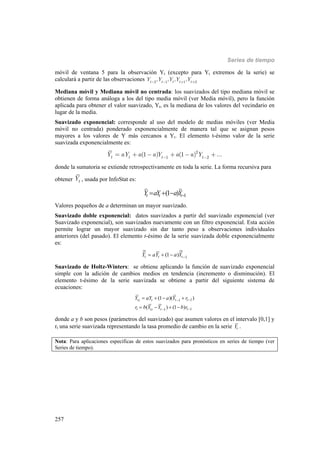 Series de tiempo
257
móvil de ventana 5 para la observación Yt (excepto para Yt extremos de la serie) se
calculará a partir de las observaciones 2 1 1 2
, , , ,tt t t t
Y Y Y Y Y- - + +
Mediana móvil y Mediana móvil no centrada: los suavizados del tipo mediana móvil se
obtienen de forma análoga a los del tipo media móvil (ver Media móvil), pero la función
aplicada para obtener el valor suavizado, Yt, es la mediana de los valores del vecindario en
lugar de la media.
Suavizado exponencial: corresponde al uso del modelo de medias móviles (ver Media
móvil no centrada) ponderado exponencialmente de manera tal que se asignan pesos
mayores a los valores de Y más cercanos a Yt. El elemento t-ésimo valor de la serie
suavizada exponencialmente es:
2
1 2
(1 ) (1 ) ...t t t t
Y aY a a Y a a Y- -
= + - + - +
donde la sumatoria se extiende retrospectivamente en toda la serie. La forma recursiva para
obtener t
Y , usada por InfoStat es:
1(1 )t t tY aY aY  
Valores pequeños de a determinan un mayor suavizado.
Suavizado doble exponencial: datos suavizados a partir del suavizado exponencial (ver
Suavizado exponencial), son suavizados nuevamente con un filtro exponencial. Esta acción
permite lograr un mayor suavizado sin dar tanto peso a observaciones individuales
anteriores (del pasado). El elemento t-ésimo de la serie suavizada doble exponencialmente
es:
1(1 )t t tY aY a Y   
Suavizado de Holtz-Winters: se obtiene aplicando la función de suavizado exponencial
simple con la adición de cambios medios en tendencia (incremento o disminución). El
elemento t-ésimo de la serie suavizada se obtiene a partir del siguiente sistema de
ecuaciones:
11
11
(1 )( )
( ) (1 )
t t t tt
t t t tt
Y aY a Y r
r b Y Y b r


   
   
donde a y b son pesos (parámetros del suavizado) que asumen valores en el intervalo [0,1] y
rt una serie suavizada representando la tasa promedio de cambio en la serie tY .
Nota: Para aplicaciones específicas de estos suavizados para pronósticos en series de tiempo (ver
Series de tiempo).
 