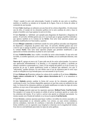 Gráficos
260
<Enter> cuando la serie está seleccionada. Cuando el nombre de una serie se modifica,
también se modifica su entrada en la leyenda de la figura. Esta es la forma de editar el
contenido de una leyenda.
El ítem Color despliega un submenú con una lista de los colores disponibles. Al seleccionar
uno de ellos, el cuerpo de los elementos gráficos de la serie cambian de color y hace lo
propio el nombre con el que aparece la serie en la lista.
El ítem Suavizar se habilitará por ejemplo para diagramas de dispersión o diagramas de
puntos. Al activarlo, InfoStat genera una serie suavizada que se agrega al gráfico realizado y
que aparece también en la ventana de las Series. Esta serie tiene opciones propias que
permiten modificarla (ver Suavizados y ajustes).
El ítem Dibujar contornos se habilitará cuando las series gráficas activadas sean diagramas
de dispersión o diagramas de puntos entre otras. Al activarlo, InfoStat genera una serie
contorno que se agrega al gráfico y que al igual que la serie suavizada también se agrega en
la ventana Series. Esta serie tiene opciones propias que permiten modificarla y que
aparecerán en forma automática al pintar la serie suavizada.
El ítem Visible/Invisible, hace visible o invisible las series seleccionadas. Si una serie está
invisible, su nombre aparecerá, en la ventana de las Series, con un sombreado diferente, más
claro.
Nuevo eje Y, agrega un nuevo eje Y para cada una de las series seleccionadas. Los nuevos
ejes aparecerán alternadamente a la derecha y a la izquierda del gráfico y recibirán un
número correlativo comenzando en 1 (uno). El eje original del gráfico es el eje 0 (cero). La
posición de un eje Y puede modificarse (como se indicará más adelante). Los ejes Y
“adicionales” pueden borrarse. En este último caso el eje de referencia para la serie cuya
escala se reflejaba en el eje borrado pasa a ser nuevamente el eje 0 (cero).
El ítem Ordenar eje X permite ordenar los valores de la variable en X en forma Alfabética,
Según valores crecientes de Y y Según valores decrecientes de Y, si su naturaleza es
categórica.
El ítem Símbolo permite cambiar la forma del cuerpo de los elementos gráficos que
conforman la serie. Las formas disponibles aparecen en una lista como un submenú de este
ítem. La forma de los elementos gráficos no puede modificarse en todos los tipos de series
gráficas, en cuyo caso el ítem aparece deshabilitado.
El ítem Cuerpo, permite optar por las siguientes opciones: Relleno/Vacío, Con/Sin borde.
Por ejemplo si el cuerpo de los puntos es sólido al activar la primera opción se verán sólo
los contornos del mismo. Si se vuelve a activar esta opción se rellenará nuevamente. Lo
mismo sucede con el borde del símbolo si se invoca la opción Con/Sin borde.
El ítem Errores, contiene opciones para hacer visibles o invisibles los errores asociados a la
medida representada en un elemento gráfico. Los errores, ya sean errores estándares,
desvíos estándares, intervalos de confianza o intervalos de predicción, se representan en
forma simbólica con un segmento cuya longitud se relaciona con la magnitud del mismo.
Este ítem no está habilitado para todos los tipos de series gráficas.
 