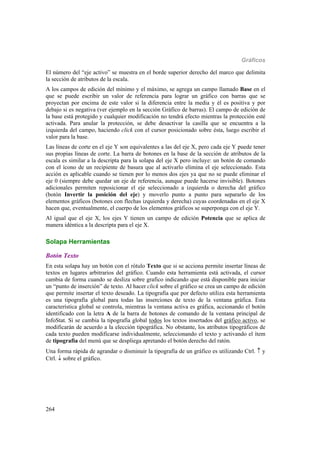 Gráficos
264
El número del “eje activo” se muestra en el borde superior derecho del marco que delimita
la sección de atributos de la escala.
A los campos de edición del mínimo y el máximo, se agrega un campo llamado Base en el
que se puede escribir un valor de referencia para lograr un gráfico con barras que se
proyectan por encima de este valor si la diferencia entre la media y él es positiva y por
debajo si es negativa (ver ejemplo en la sección Gráfico de barras). El campo de edición de
la base está protegido y cualquier modificación no tendrá efecto mientras la protección esté
activada. Para anular la protección, se debe desactivar la casilla que se encuentra a la
izquierda del campo, haciendo click con el cursor posicionado sobre ésta, luego escribir el
valor para la base.
Las líneas de corte en el eje Y son equivalentes a las del eje X, pero cada eje Y puede tener
sus propias líneas de corte. La barra de botones en la base de la sección de atributos de la
escala es similar a la descripta para la solapa del eje X pero incluye: un botón de comando
con el ícono de un recipiente de basura que al activarlo elimina el eje seleccionado. Esta
acción es aplicable cuando se tienen por lo menos dos ejes ya que no se puede eliminar el
eje 0 (siempre debe quedar un eje de referencia, aunque puede hacerse invisible). Botones
adicionales permiten reposicionar el eje seleccionado a izquierda o derecha del gráfico
(botón Invertir la posición del eje) y moverlo punto a punto para separarlo de los
elementos gráficos (botones con flechas izquierda y derecha) cuyas coordenadas en el eje X
hacen que, eventualmente, el cuerpo de los elementos gráficos se superponga con el eje Y.
Al igual que el eje X, los ejes Y tienen un campo de edición Potencia que se aplica de
manera idéntica a la descripta para el eje X.
Solapa Herramientas
Botón Texto
En esta solapa hay un botón con el rótulo Texto que si se acciona permite insertar líneas de
textos en lugares arbitrarios del gráfico. Cuando esta herramienta está activada, el cursor
cambia de forma cuando se desliza sobre grafico indicando que está disponible para iniciar
un “punto de inserción” de texto. Al hacer click sobre el gráfico se crea un campo de edición
que permite insertar el texto deseado. La tipografía que por defecto utiliza esta herramienta
es una tipografía global para todas las inserciones de texto de la ventana gráfica. Esta
característica global se controla, mientras la ventana activa es gráfica, accionando el botón
identificado con la letra A de la barra de botones de comando de la ventana principal de
InfoStat. Si se cambia la tipografía global todos los textos insertados del gráfico activo, se
modificarán de acuerdo a la elección tipográfica. No obstante, los atributos tipográficos de
cada texto pueden modificarse individualmente, seleccionando el texto y activando el ítem
de tipografía del menú que se despliega apretando el botón derecho del ratón.
Una forma rápida de agrandar o disminuir la tipografía de un gráfico es utilizando Ctrl.  y
Ctrl.  sobre el gráfico.
 
