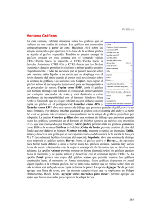 Gráficos
265
Ventana Gráficos
En esta ventana, InfoStat almacena todos los gráficos que se
realicen en una sesión de trabajo. Los gráficos son numerados
consecutivamente a partir de cero. Haciendo click sobre las
solapas numeradas que aparecen en la base de la ventana gráfica
se accede al gráfico requerido. También se pueden escoger lo
gráficos creados en esta ventana con el comando rápido
CTRL+Flecha hacia la izquierda o CTRL+Flecha hacia la
derecha. Asimismo, CTRL+Fin y CTRL+Inicio con las flechas
izquierda y derecha permiten ir al último y primer grafico creados
respectivamente. Todas las acciones que se pueden realizar sobre
esta ventana están ligadas a un menú que se despliega con el
botón derecho del ratón cuando el cursor está posicionado sobre
la ventana de gráficos. Las acciones son: Copiar, para copiar el
gráfico activo al portapapeles (clipboard) para ser transportado a
un procesador de textos; Copiar como BMP, copia el gráfico
con formato Bitmap (este formato es reconocido universalmente
por cualquier procesador de texto y está destinado a evitar
problemas de incompatibilidad con el formato Windows Meta
Archivo Mejorado que es el que InfoStat usa por defecto cuando
copia un gráfico en el portapapeles); Guardar como JPG y
Guardar como EMF abre una ventana de diálogo que permiten guardar el gráfico activo en
estos formatos. Por defecto InfoStat guardará el gráfico con el nombre del archivo a partir
del cual se generó más el número correspondiente en la solapa de gráficos precedido por
subguión. La opción Guardar gráfico abre una ventana de diálogo que permiten guardar
todos los gráficos construidos en el formato de InfoStat (genera un archivo con extensión
.IGB, que son reconocidos por InfoStat); Abrir gráfico permite abrir los gráficos guardados
como IGB en la ventana Gráficos de InfoStat; Color de fondo, permite cambiar el color del
fondo que por defecto es blanco; Mostrar leyenda, muestra u oculta las leyendas; Grilla,
activa y desactiva una grilla que se corresponde con las subdivisiones de la escala de los ejes
X e Y (un submenú facilita el retoque del aspecto); Imprimir, abre una ventana de diálogo
para imprimir el gráfico activo; Borrar, borra el gráfico activo y Borrar..., da opciones
para borrar hacia delante o atrás o borrar todos los gráficos creados. Además hay varios
ítems de menú relacionados con la copia o suscripción de formatos que se detallan mas
adelante. La opción Animar permite mostrar en forma alternada todos los gráficos creados
hasta el momento y se puede activar y desactivar con el comando rápido CTRL+A. La
opción Panel genera una copia del gráfico activo que permite mostrar los gráficos
construidos hasta el momento en forma simultánea. Estos gráficos dispuestos en panel
siguen ligados a la ventana grafica, por lo tanto todo cambio que se realice sobre ellos en
esta ventana será reflejado en su copia en forma de panel. La opción Agregar Texto permite
agregar una línea de texto, con las mismas características que se explicaron en Solapa
Herramientas, Botón Texto. Agregar series marcadas para mover, permite agregar las
series que fueron marcadas para copiar en la solapa Series.
 