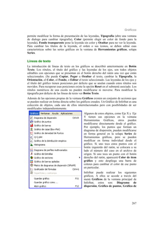 Gráficos
267
permite modificar la forma de presentación de las leyendas, Tipografía (abre una ventana
de dialogo para cambiar tipografía), Color (permite elegir un color de fondo para la
leyenda), Fondo transparente pone la leyenda sin color y Ocultar para no ver la leyenda.
Para cambiar los títulos de la leyenda, el orden o sus íconos, se deben editar esas
características sobre las series gráficas en la ventana de Herramientas gráficas, solapa
Series.
Líneas de texto
La introducción de líneas de texto en los gráficos se describió anteriormente en Botón
Texto. Los rótulos, el título del gráfico y las leyendas de los ejes, son todos objetos
editables con opciones que se presentan en el botón derecho del ratón una vez que están
seleccionados. (Se puede Copiar, Pegar u Ocultar el texto, cambiar la Tipografía, la
Orientación, el Color, el Fondo, o Editar el texto seleccionado. Las leyendas de los ejes y
el título del gráfico tienen posiciones por defecto que se anulan cuando estos rótulos son
movidos. Para recuperar esas posiciones existe la opción Reset en el submenú asociado. Los
rótulos numéricos de una escala no pueden modificarse ni moverse. Para modificar la
tipografía por defecto de las líneas de texto ver Botón Texto.
Además de las opciones propias de la ventana Gráficos existen un conjunto de acciones que
se pueden realizar en forma directa sobre los gráficos creados. Un Gráfico de InfoStat es una
colección de objetos, cada uno de ellos interrelacionados pero con posibilidades de ser
modificados independientemente.
Algunos de estos objetos, como Eje X y Eje
Y tienen sus opciones en la ventana
Herramientas Gráficas, otros pueden
modificarse directamente desde el gráfico.
Por ejemplo, los puntos que forman un
diagrama de dispersión, pueden modificarse
en forma general en la solapa Series de
Herramientas gráficas, pero se pueden
modificar en forma individual desde el
gráfico. Si uno toca estos puntos con el
botón izquierdo del ratón, se colocara a su
lado el número del caso en el archivo de
origen. Si uno toca un punto con el botón
derecho del ratón, aparecerá Color de ítem
gráfico y esto despliega una barra de
colores para cambiar el color de ese punto
en particular.
InfoStat puede realizar los siguientes
gráficos. A ellos se accede a través del
menú Gráficos de la ventana principal de
InfoStat, estos son: Diagrama de
dispersión, Gráfico de puntos, Gráfico de
 