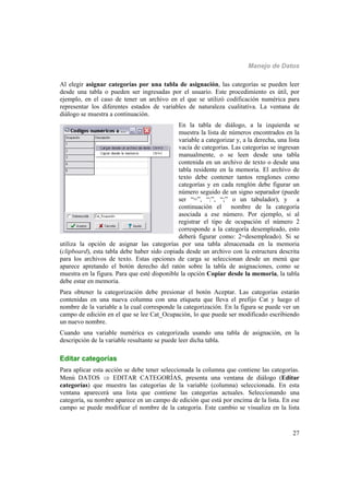 Manejo de Datos
27
Al elegir asignar categorías por una tabla de asignación, las categorías se pueden leer
desde una tabla o pueden ser ingresadas por el usuario. Este procedimiento es útil, por
ejemplo, en el caso de tener un archivo en el que se utilizó codificación numérica para
representar los diferentes estados de variables de naturaleza cualitativa. La ventana de
diálogo se muestra a continuación.
En la tabla de diálogo, a la izquierda se
muestra la lista de números encontrados en la
variable a categorizar y, a la derecha, una lista
vacía de categorías. Las categorías se ingresan
manualmente, o se leen desde una tabla
contenida en un archivo de texto o desde una
tabla residente en la memoria. El archivo de
texto debe contener tantos renglones como
categorías y en cada renglón debe figurar un
número seguido de un signo separador (puede
ser “=”, “:”, “;” o un tabulador), y a
continuación el nombre de la categoría
asociada a ese número. Por ejemplo, si al
registrar el tipo de ocupación el número 2
corresponde a la categoría desempleado, esto
deberá figurar como: 2=desempleado). Si se
utiliza la opción de asignar las categorías por una tabla almacenada en la memoria
(clipboard), esta tabla debe haber sido copiada desde un archivo con la estructura descrita
para los archivos de texto. Estas opciones de carga se seleccionan desde un menú que
aparece apretando el botón derecho del ratón sobre la tabla de asignaciones, como se
muestra en la figura. Para que esté disponible la opción Copiar desde la memoria, la tabla
debe estar en memoria.
Para obtener la categorización debe presionar el botón Aceptar. Las categorías estarán
contenidas en una nueva columna con una etiqueta que lleva el prefijo Cat y luego el
nombre de la variable a la cual corresponde la categorización. En la figura se puede ver un
campo de edición en el que se lee Cat_Ocupación, lo que puede ser modificado escribiendo
un nuevo nombre.
Cuando una variable numérica es categorizada usando una tabla de asignación, en la
descripción de la variable resultante se puede leer dicha tabla.
Editar categorías
Para aplicar esta acción se debe tener seleccionada la columna que contiene las categorías.
Menú DATOS  EDITAR CATEGORÍAS, presenta una ventana de diálogo (Editar
categorías) que muestra las categorías de la variable (columna) seleccionada. En esta
ventana aparecerá una lista que contiene las categorías actuales. Seleccionando una
categoría, su nombre aparece en un campo de edición que está por encima de la lista. En ese
campo se puede modificar el nombre de la categoría. Este cambio se visualiza en la lista
 