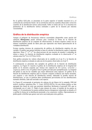 Gráficos
276
En el gráfico Q-Q plot, se presentan en la parte superior el tamaño muestral (n) y el
coeficiente de correlación lineal r de la correlación entre los cuantiles observados versus los
cuantiles de la distribución teórica seleccionada. Sobre el rótulo del eje X se muestran los
parámetros de la distribución teórica estimados a partir de la muestra por máxima
verosimilitud.
Gráfico de la distribución empírica
Aunque el polígono de frecuencias relativas acumuladas (disponible como opción del
submenú Histograma) puede utilizarse para visualizar la forma de la función de
distribución empírica de un conjunto de observaciones, la técnica requiere contar con un
número usualmente grande de datos para que represente una buena aproximación de la
verdadera distribución.
Existen muchas técnicas de construcción de gráficos de distribución empírica de una
variable. El gráfico que genera InfoStat se basa en calcular la distribución según el siguiente
algoritmo: Sean x(1)
, x(2)
, x(n)
las observaciones de una muestra de tamaño n ordenadas de
menor a mayor. La función de distribución empírica evaluada en la observación x(i)
se
calcula como F(x(i)
)=(i- 0.375)/(n+0.25).
Este gráfico presenta los valores observados de la variable en el eje X y la función de
distribución empírica evaluada en cada uno de los puntos observados en el eje Y.
A continuación se presentan dos ejemplos de gráficos de la función de distribución
empírica. La Figura 61 muestra el gráfico de la distribución empírica de la longitud del
pétalo en la muestra conjunta que incluye tres especies de Iris (setosa, versicolor y
virginica), archivo Iris). El gráfico tiene la grilla activada para ejemplificación. La longitud
del pétalo es una de las variables que mejor diferencian estas especies. El gráfico de la
función de distribución empírica para la muestra conjunta evidencia una fuerte anomalía,
con respecto a una función de distribución normal, indicando la posible mezcla de
distribuciones, ya que se grafican datos posiblemente provenientes de tres distribuciones
normales distintas, cada una asociada a una especie.
La Figura 62 corresponde al perímetro de cabezas de ajo blanco de la campaña 1998 del
archivo AjoBlanc (gentileza Dra. V. Conci, IFFIVE-INTA). En este último gráfico se han
agregado dos líneas de corte que permiten identificar fácilmente el percentil 50% que se
corresponde con el valor 15. Dado el gran número de casos, el tamaño de los puntos se
redujo a 2. Eventualmente los puntos podrían hacerse desaparecer reduciendo su tamaño a 0
y perfilar la forma de la distribución poniendo a los conectores visibles. Opcionalmente se
podría pedir a InfoStat que genere una serie suavizada para estos gráficos.
 